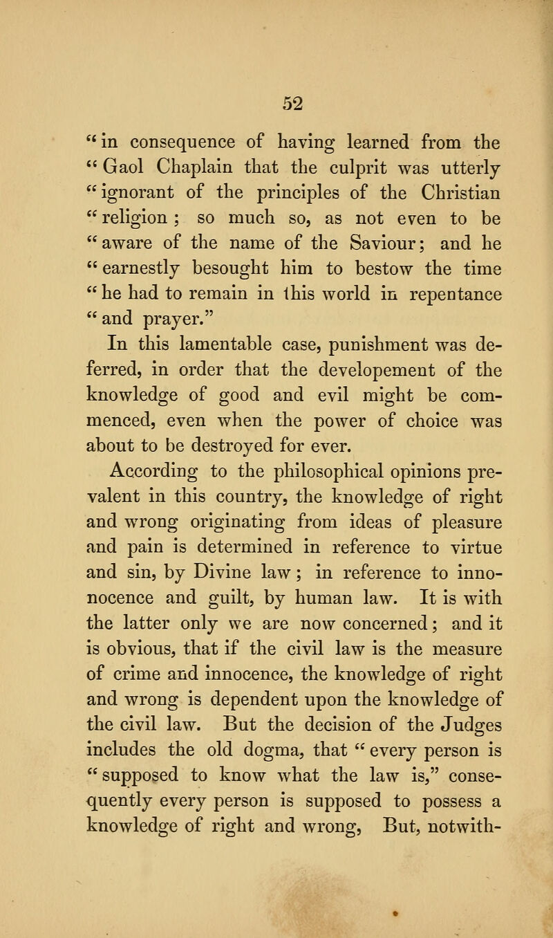 '*m consequence of having learned from the Gaol Chaplain that the culprit was utterly ignorant of the principles of the Christian  religion ; so much so, as not even to be  aware of the name of the Saviour; and he earnestly besought him to bestow the time  he had to remain in this world in repentance and prayer. In this lamentable case, punishment was de- ferred, in order that the developement of the knowledge of good and evil might be com- menced, even when the power of choice was about to be destroyed for ever. According to the philosophical opinions pre- valent in this country, the knowledge of right and wrong originating from ideas of pleasure and pain is determined in reference to virtue and sin, by Divine law; in reference to inno- nocence and guilt, by human law. It is with the latter only we are now concerned; and it is obvious, that if the civil law is the measure of crime and innocence, the knowledge of right and wrong is dependent upon the knowledge of the civil law. But the decision of the Judges includes the old dogma, that  every person is supposed to know what the law is, conse- quently every person is supposed to possess a knowledge of right and wrong, But, notwith-