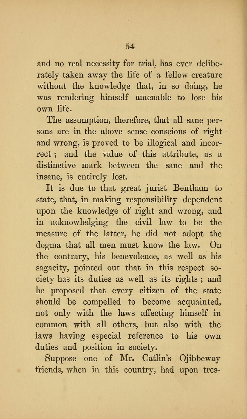 and no real necessity for trial, has ever delibe- rately taken away the life of a fellow creature without the knowledge that, in so doing, he was rendering himself amenable to lose his own life. The assumption, therefore, that all sane per- sons are in the above sense conscious of right and wrong, is proved to be illogical and incor- rect ; and the value of this attribute, as a distinctive mark between the sane and the insane, is entirely lost. It is due to that great jurist Bentham to state, that, in making responsibility dependent upon the knowledge of right and wrong, and in acknowledging the civil law to be the measure of the latter, he did not adopt the dogma that all men must know the law. On the contrary, his benevolence, as well as his sagacity, pointed out that in this respect so- ciety has its duties as well as its rights ; and he proposed that every citizen of the state should be compelled to become acquainted, not only with the laws affecting himself in common with all others, but also with the laws having especial reference to his own duties and position in society. Suppose one of Mr. Catlin's Ojibbeway friends, when in this country, had upon tres-