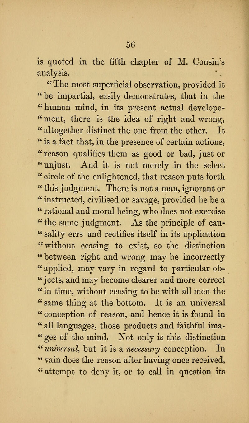 is quoted in the fifth chapter of M. Cousin's analysis.  The most superficial observation, provided it  be impartial, easily demonstrates, that in the human mind, in its present actual develope- ment, there is the idea of right and wrong,  altogether distinct the one from the other. It  is a fact that, in the presence of certain actions, reason qualifies them as good or bad, just or unjust. And it is not merely in the select  circle of the enlightened, that reason puts forth  this judgment. There is not a man, ignorant or  instructed, civilised or savage, provided he be a  rational and moral being, who does not exercise the same judgment. As the principle of cau-  sality errs and rectifies itself in its application without ceasing to exist, so the distinction  between right and wrong may be incorrectly  applied, may vary in regard to particular ob-  jects, and may become clearer and more correct  in time, without ceasing to be with all men the  same thing at the bottom. It is an universal  conception of reason, and hence it is found in  all languages, those products and faithful ima-  ges of the mind. Not only is this distinction  universal^ but it is a necessary conception. In  vain does the reason after having once received,  attempt to deny it, or to call in question its