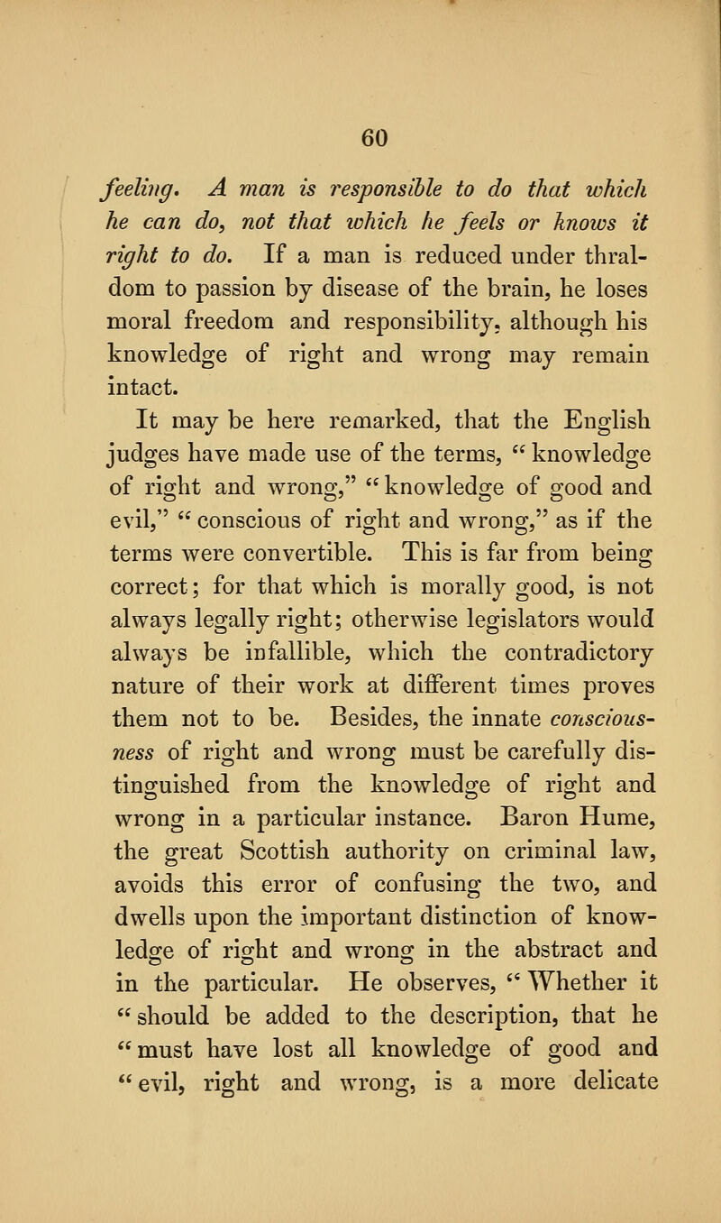feeling, A man is responsible to do that which he can do, not that which he feels or knows it right to do. If a man is reduced under thral- dom to passion by disease of the brain, he loses moral freedom and responsibility, although his knowledge of right and wrong may remain intact. It may be here remarked, that the English judges have made use of the terms,  knowledge of riojht and wrons^,  knowledsje of s:ood and evil,  conscious of right and wrong, as if the terms were convertible. This is far from being correct; for that which is morally good, is not always legally right; otherwise legislators would always be infallible, which the contradictory nature of their work at different times proves them not to be. Besides, the innate conscious- ness of right and wrong must be carefully dis- tinguished from the knowledge of right and wrong in a particular instance. Baron Hume, the great Scottish authority on criminal law, avoids this error of confusing the two, and dwells upon the important distinction of know- ledge of right and wrong in the abstract and in the particular. He observes,  Whether it should be added to the description, that he must have lost all knowledge of good and evil, right and wrong, is a more delicate
