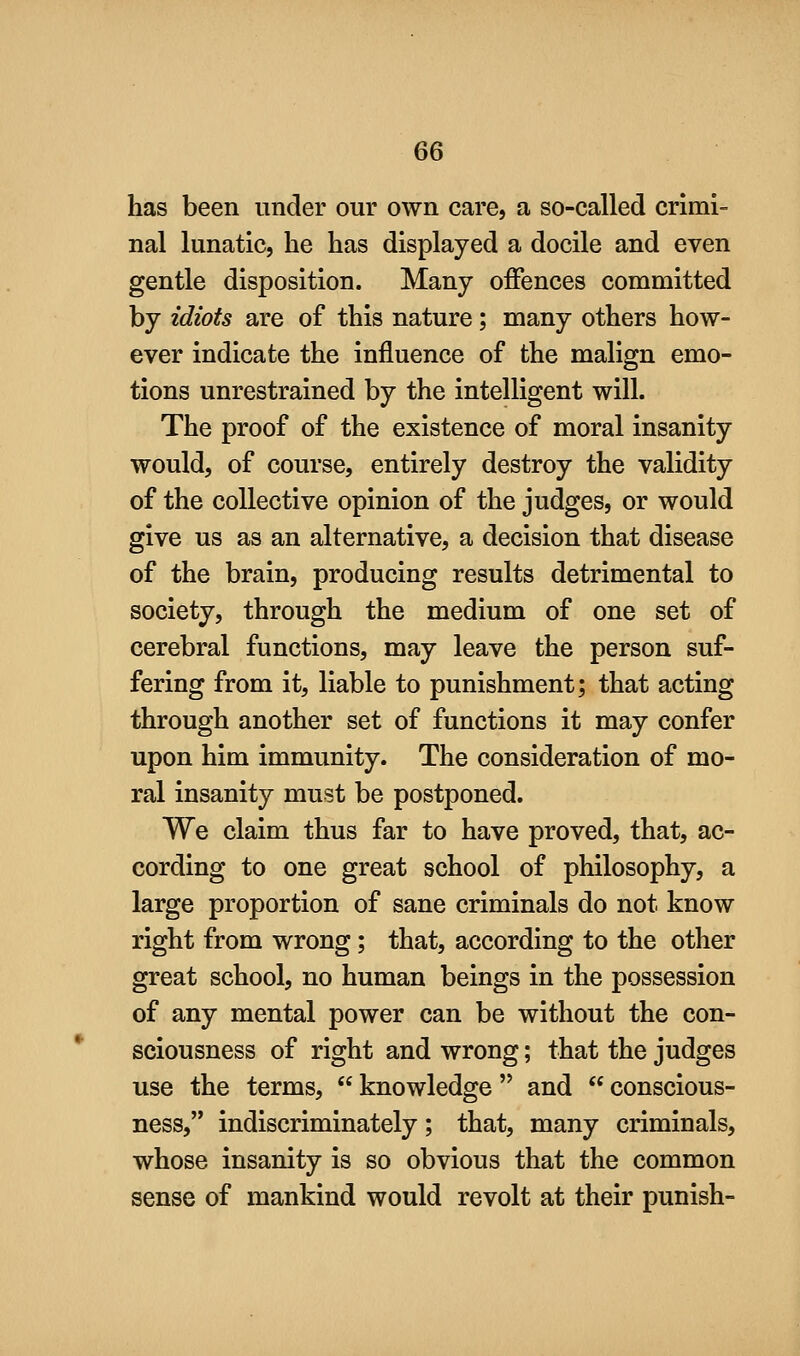 has been under our own care, a so-called crimi- nal lunatic, he has displayed a docile and even gentle disposition. Many offences committed by idiots are of this nature; many others how- ever indicate the influence of the malign emo- tions unrestrained by the intelligent will. The proof of the existence of moral insanity would, of course, entirely destroy the validity of the collective opinion of the judges, or would give us as an alternative, a decision that disease of the brain, producing results detrimental to society, through the medium of one set of cerebral functions, may leave the person suf- fering from it, liable to punishment; that acting through another set of functions it may confer upon him immunity. The consideration of mo- ral insanity must be postponed. We claim thus far to have proved, that, ac- cording to one great school of philosophy, a large proportion of sane criminals do not know right from wrong; that, according to the other great school, no human beings in the possession of any mental power can be without the con- sciousness of right and wrong; that the judges use the terms,  knowledge  and  conscious- ness, indiscriminately; that, many criminals, whose insanity is so obvious that the common sense of mankind would revolt at their punish-