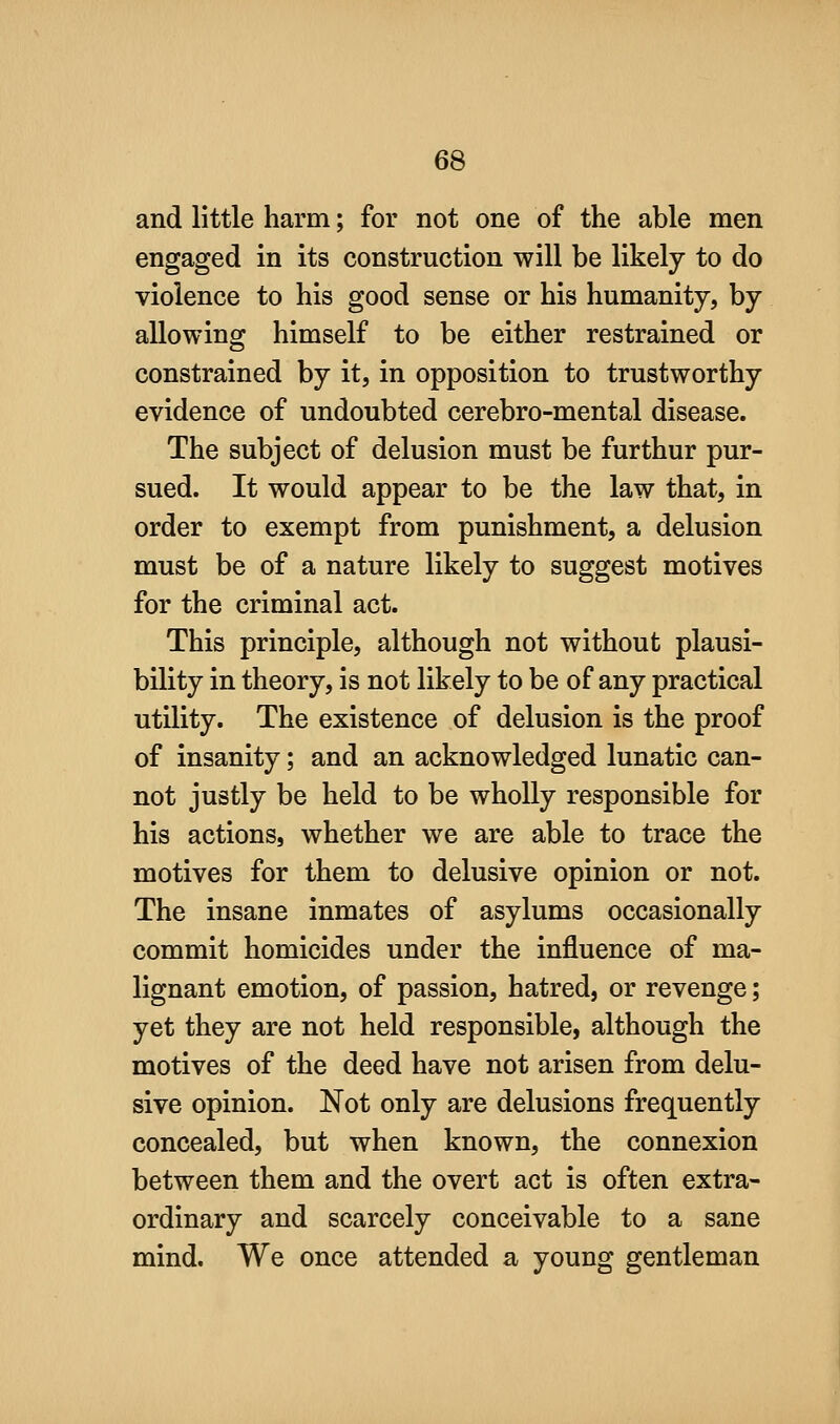and little harm; for not one of the able men engaged in its construction will be likely to do violence to his good sense or his humanity, by allowing himself to be either restrained or constrained by it, in opposition to trustworthy evidence of undoubted cerebro-mental disease. The subject of delusion must be furthur pur- sued. It would appear to be the law that, in order to exempt from punishment, a delusion must be of a nature likely to suggest motives for the criminal act. This principle, although not without plausi- bility in theory, is not likely to be of any practical utility. The existence of delusion is the proof of insanity; and an acknowledged lunatic can- not justly be held to be wholly responsible for his actions, whether we are able to trace the motives for them to delusive opinion or not. The insane inmates of asylums occasionally commit homicides under the influence of ma- lignant emotion, of passion, hatred, or revenge; yet they are not held responsible, although the motives of the deed have not arisen from delu- sive opinion. Not only are delusions frequently concealed, but when known, the connexion between them and the overt act is often extra- ordinary and scarcely conceivable to a sane mind. We once attended a young gentleman