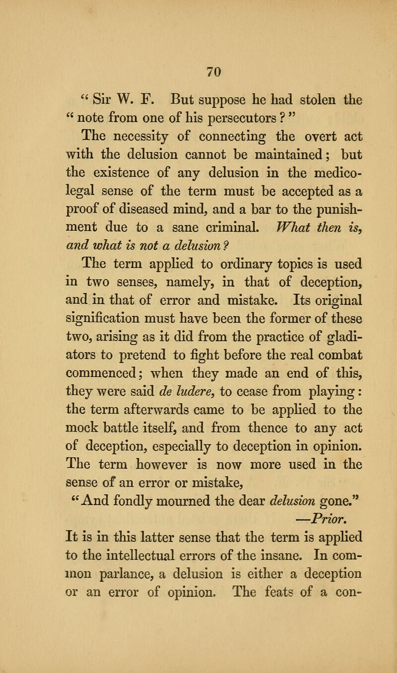 '* Sir W. F. But suppose he had stolen the  note from one of his persecutors ?  The necessity of connecting the overt act with the delusion cannot be maintained; but the existence of any delusion in the medico- legal sense of the term must be accepted as a proof of diseased mind, and a bar to the punish- ment due to a sane criminal. What then is, and what is not a delusion 9 The term applied to ordinary topics is used in two senses, namely, in that of deception, and in that of error and mistake. Its original signification must have been the former of these two, arising as it did from the practice of gladi- ators to pretend to fight before the real combat commenced; when they made an end of this, they were said de ludere, to cease from playing: the term afterwards came to be applied to the mock battle itself, and from thence to any act of deception, especially to deception in opinion. The term however is now more used in the sense of an error or mistake, And fondly mourned the dear delusion gone. —Prior. It is in this latter sense that the term is applied to the intellectual errors of the insane. In com- mon parlance, a delusion is either a deception or an error of opinion. The feats of a con-