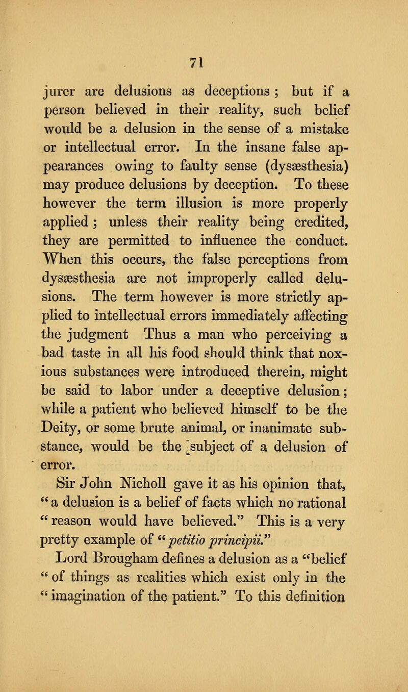jurer are delusions as deceptions ; but if a person believed in their reality, such belief would be a delusion in the sense of a mistake or intellectual error. In the insane false ap- pearances owing to faulty sense (dysaesthesia) may produce delusions by deception. To these however the term illusion is more properly applied; unless their reality being credited, they are permitted to influence the conduct. When this occurs, the false perceptions from dysaesthesia are not improperly called delu- sions. The term however is more strictly ap- plied to intellectual errors immediately affecting the judgment Thus a man who perceiving a bad taste in all his food should think that nox- ious substances were introduced therein, might be said to labor under a deceptive delusion; while a patient who believed himself to be the Deity, or some brute animal, or inanimate sub- stance, would be the -subject of a delusion of error. Sir John NichoU gave it as his opinion that,  a delusion is a belief of facts which no rational  reason would have believed. This is a very pretty example of ^^ petitio principii Lord Brougham defines a delusion as a ''belief  of things as realities which exist only in the  imagination of the patient. To this definition