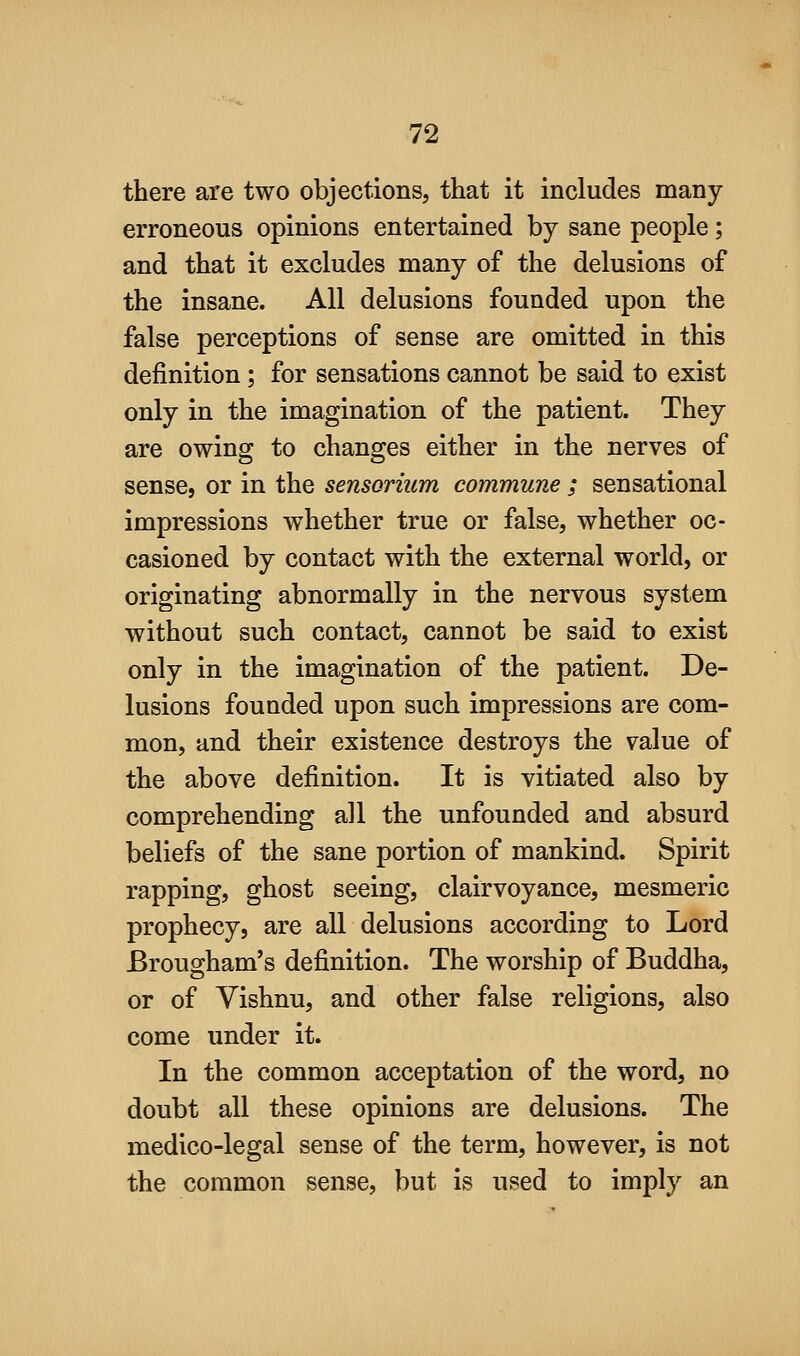 there are two objections, that it includes many- erroneous opinions entertained by sane people ; and that it excludes many of the delusions of the insane. All delusions founded upon the false perceptions of sense are omitted in this definition; for sensations cannot be said to exist only in the imagination of the patient. They are owing to changes either in the nerves of sense, or in the sensorium commune ; sensational impressions whether true or false, whether oc- casioned by contact with the external world, or originating abnormally in the nervous system without such contact, cannot be said to exist only in the imagination of the patient. De- lusions founded upon such impressions are com- mon, and their existence destroys the value of the above definition. It is vitiated also by comprehending all the unfounded and absurd beliefs of the sane portion of mankind. Spirit rapping, ghost seeing, clairvoyance, mesmeric prophecy, are all delusions according to Lord Brougham's definition. The worship of Buddha, or of Vishnu, and other false religions, also come under it. In the common acceptation of the word, no doubt all these opinions are delusions. The medico-legal sense of the term, however, is not the common sense, but is used to imply an
