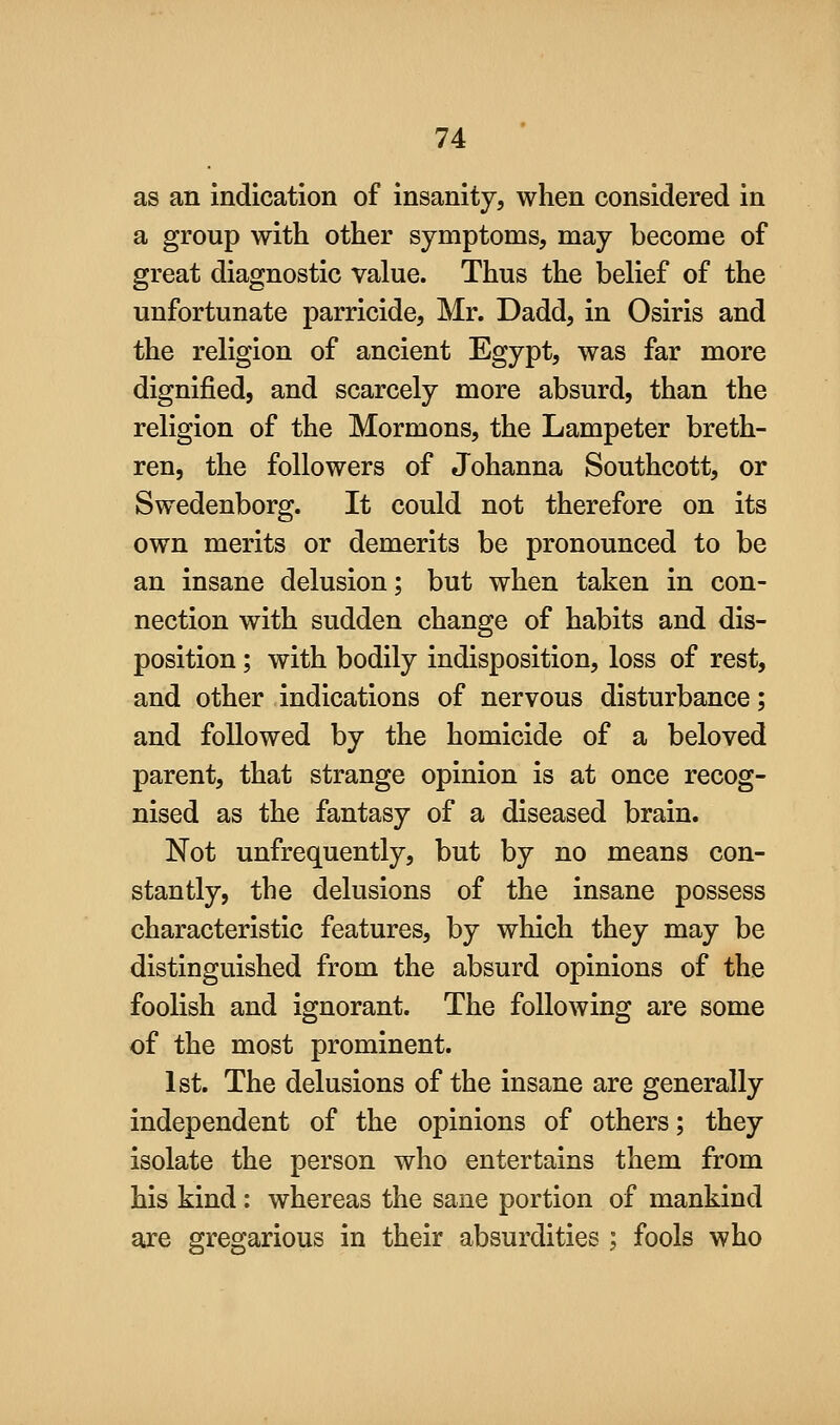 as an indication of insanity, when considered in a group with other symptoms, may become of great diagnostic value. Thus the belief of the unfortunate parricide, Mr. Dadd, in Osiris and the religion of ancient Egypt, was far more dignified, and scarcely more absurd, than the religion of the Mormons, the Lampeter breth- ren, the followers of Johanna Southcott, or Swedenborg. It could not therefore on its own merits or demerits be pronounced to be an insane delusion; but when taken in con- nection with sudden change of habits and dis- position ; with bodily indisposition, loss of rest, and other indications of nervous disturbance; and followed by the homicide of a beloved parent, that strange opinion is at once recog- nised as the fantasy of a diseased brain. Not unfrequently, but by no means con- stantly, the delusions of the insane possess characteristic features, by which they may be distinguished from the absurd opinions of the foolish and ignorant. The following are some of the most prominent. 1st. The delusions of the insane are generally independent of the opinions of others; they isolate the person who entertains them from his kind: whereas the sane portion of mankind are gregarious in their absurdities ; fools who