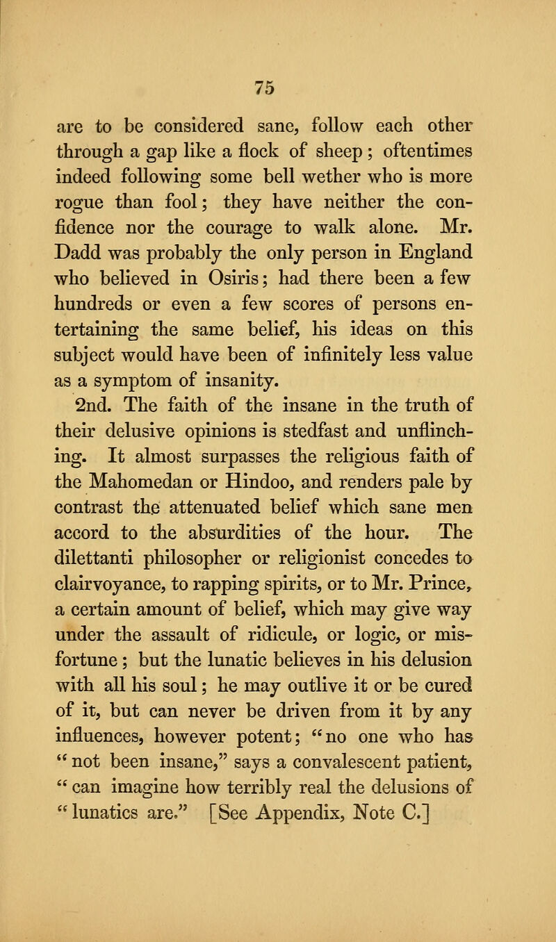 are to be considered sane, follow each other through a gap like a flock of sheep ; oftentimes indeed following some bell wether who is more rogue than fool; they have neither the con- fidence nor the courage to walk alone. Mr. Dadd was probably the only person in England who believed in Osiris; had there been a few hundreds or even a few scores of persons en- tertaining the same belief, his ideas on this subject would have been of infinitely less value as a symptom of insanity. 2nd. The faith of the insane in the truth of their delusive opinions is stedfast and unflinch- ing. It almost surpasses the religious faith of the Mahomedan or Hindoo, and renders pale by contrast the attenuated belief which sane men accord to the absurdities of the hour. The dilettanti philosopher or religionist concedes to clairvoyance, to rapping spirits, or to Mr. Prince, a certain amount of belief, which may give way under the assault of ridicule, or logic, or mis- fortune ; but the lunatic believes in his delusion with all his soul; he may outlive it or be cured of it, but can never be driven from it by any influences, however potent; no one who has  not been insane, says a convalescent patient,  can imagine how terribly real the delusions of  lunatics are. [See Appendix, Note C]