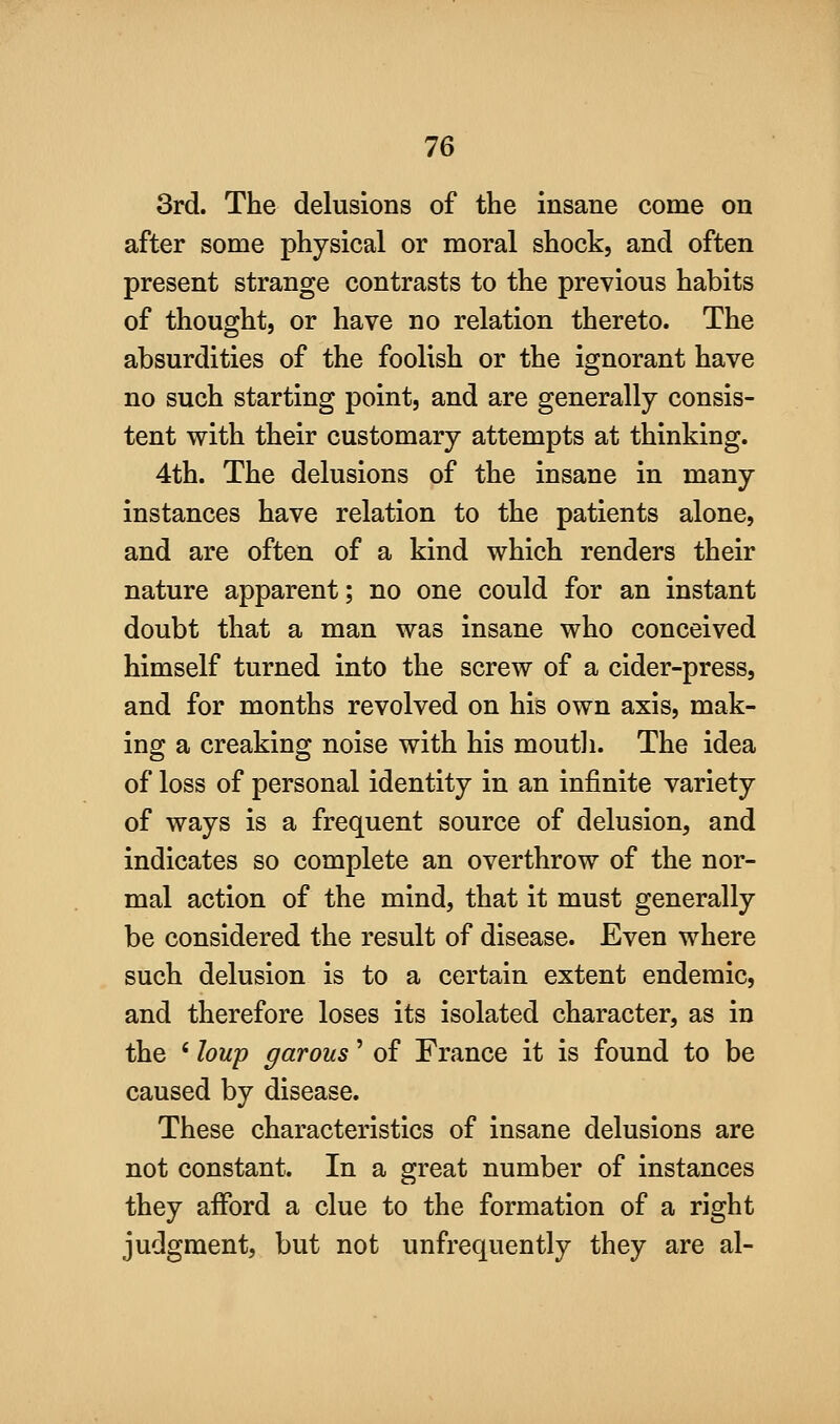 3rd. The delusions of the insane come on after some physical or moral shock, and often present strange contrasts to the previous habits of thought, or have no relation thereto. The absurdities of the foolish or the ignorant have no such starting point, and are generally consis- tent with their customary attempts at thinking. 4th. The delusions of the insane in many instances have relation to the patients alone, and are often of a kind which renders their nature apparent; no one could for an instant doubt that a man was insane who conceived himself turned into the screw of a cider-press, and for months revolved on his own axis, mak- ing a creaking noise with his mouth. The idea of loss of personal identity in an infinite variety of ways is a frequent source of delusion, and indicates so complete an overthrow of the nor- mal action of the mind, that it must generally be considered the result of disease. Even where such delusion is to a certain extent endemic, and therefore loses its isolated character, as in the ' hup garous' of France it is found to be caused by disease. These characteristics of insane delusions are not constant. In a great number of instances they afford a clue to the formation of a right judgment, but not unfrequently they are al-