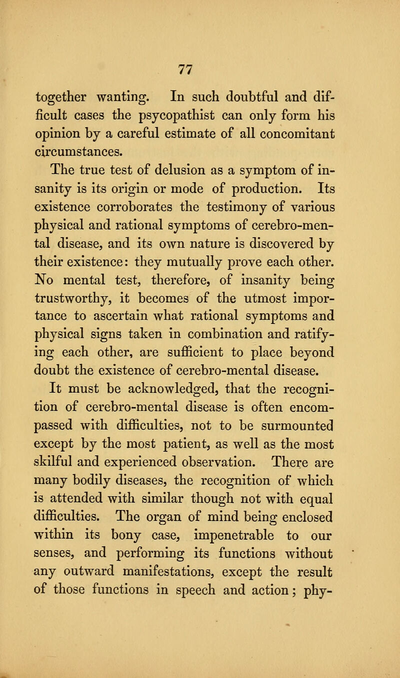 together wanting. In such doubtful and dif- ficult cases the psycopathist can only form his opinion by a careful estimate of all concomitant circumstances. The true test of delusion as a symptom of in- sanity is its origin or mode of production. Its existence corroborates the testimony of various physical and rational symptoms of cerebro-men- tal disease, and its own nature is discovered by their existence: they mutually prove each other. No mental test, therefore, of insanity being trustworthy, it becomes of the utmost impor- tance to ascertain what rational symptoms and physical signs taken in combination and ratify- ing each other, are sufficient to place beyond doubt the existence of cerebro-mental disease. It must be acknowledged, that the recogni- tion of cerebro-mental disease is often encom- passed with difficulties, not to be surmounted except by the most patient, as well as the most skilful and experienced observation. There are many bodily diseases, the recognition of which is attended with similar though not with equal difficulties. The organ of mind being enclosed within its bony case, impenetrable to our senses, and performing its functions without any outward manifestations, except the result of those functions in speech and action; phy-