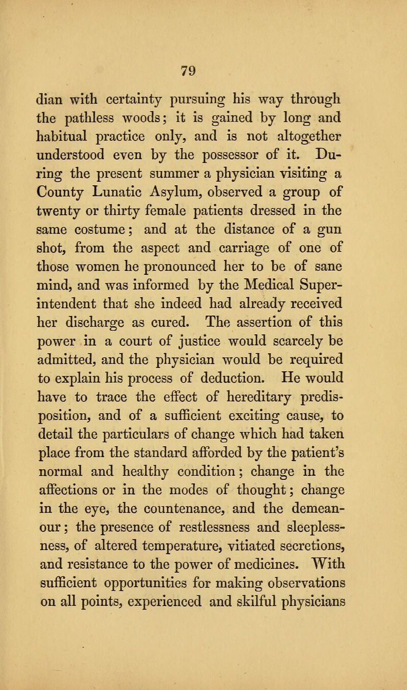 dian with certainty pursuing his way through the pathless woods; it is gained by long and habitual practice only, and is not altogether understood even by the possessor of it. Du- ring the present summer a physician visiting a County Lunatic Asylum, observed a group of twenty or thirty female patients dressed in the same costume; and at the distance of a gun shot, from the aspect and carriage of one of those women he pronounced her to be of sane mind, and was informed by the Medical Super- intendent that she indeed had already received her discharge as cured. The assertion of this power in a court of justice would scarcely be admitted, and the physician would be required to explain his process of deduction. He would have to trace the effect of hereditary predis- position, and of a sufficient exciting cause, to detail the particulars of change which had taken place from the standard afforded by the patient's normal and healthy condition; change in the affections or in the modes of thought; change in the eye, the countenance, and the demean- our ; the presence of restlessness and sleepless- ness, of altered temperature, vitiated secretions, and resistance to the power of medicines. With sufficient opportunities for making observations on all points, experienced and skilful physicians