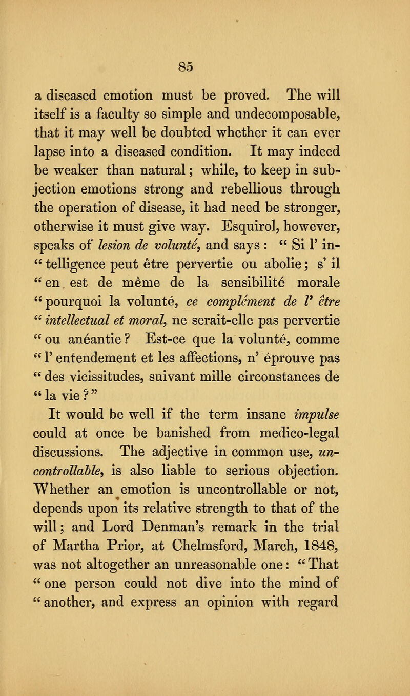 a diseased emotion must be proved. The will itself is a faculty so simple and undecomposable, that it may well be doubted whether it can ever lapse into a diseased condition. It may indeed be weaker than natural; while, to keep in sub- jection emotions strong and rebellious through the operation of disease, it had need be stronger, otherwise it must give way. Esquirol, however, speaks of lesion de volunte, and says :  Si 1' in-  telligence pent etre pervertie ou abolie; s' il  en. est de meme de la sensibility morale pourquoi la volunte, ce complement de V etre  intellectual et moral, ne serait-elle pas pervertie  ou aneantie ? Est-ce que la volunte, comme  r entendement et les affections, n' eprouve pas  des vicissitudes, suivant mille circonstances de la vie? It would be well if the term insane impulse could at once be banished from medico-legal discussions. The adjective in common use, un- controllable, is also liable to serious objection. Whether an emotion is uncontrollable or not, depends upon its relative strength to that of the will; and Lord Denman's remark in the trial of Martha Prior, at Chelmsford, March, 1848, was not altogether an unreasonable one:  That  one person could not dive into the mind of another, and express an opinion with regard