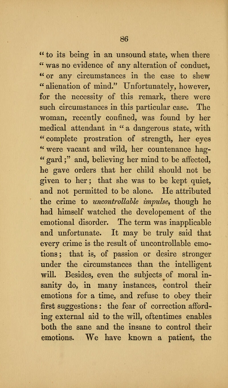  to its being in an unsound state, when there  was no evidence of any alteration of conduct,  or any circumstances in the case to shew  alienation of mind. Unfortunately, however, for the necessity of this remark, there were such circumstances in this particular case. The woman, recently confined, was found by her medical attendant in  a dangerous state, with complete prostration of strength, her eyes '' were vacant and wild, her countenance hag-  gard ; and, believing her mind to be affected, he gave orders that her child should not be given to her; that she was to be kept quiet, and not permitted to be alone. He attributed the crime to uncontrollable impulse^ though he had himself watched the developement of the emotional disorder. The term was inapplicable and unfortunate. It may be truly said that every crime is the result of uncontrollable emo- tions; that is, of passion or desire stronger under the circumstances than the intelligent will. Besides, even the subjects of moral in- sanity do, in many instances, control their emotions for a time, and refuse to obey their first suggestions: the fear of correction afford- ing external aid to the will, oftentimes enables both the sane and the insane to control their emotions. We have known a patient, the