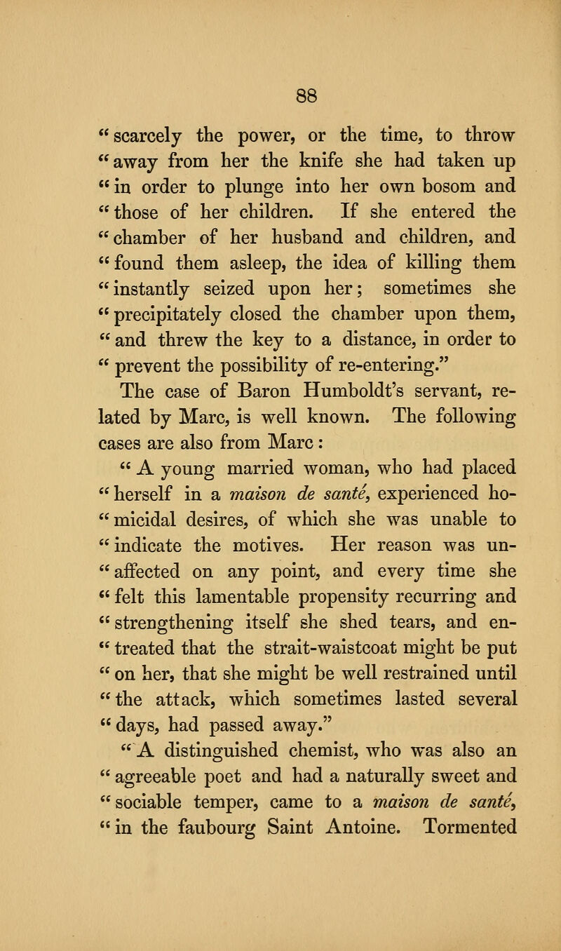 scarcely the power, or the time, to throw away from her the knife she had taken up  in order to plunge into her own bosom and those of her children. If she entered the chamber of her husband and children, and found them asleep, the idea of killing them instantly seized upon her; sometimes she  precipitately closed the chamber upon them,  and threw the key to a distance, in order to  prevent the possibility of re-entering. The case of Baron Humboldt's servant, re- lated by Marc, is well known. The following cases are also from Marc:  A young married woman, who had placed herself in a maison de sante, experienced ho- micidal desires, of which she was unable to indicate the motives. Her reason was un-  affected on any point, and every time she  felt this lamentable propensity recurring and  strengthening itself she shed tears, and en-  treated that the strait-waistcoat might be put  on her, that she might be well restrained until the attack, which sometimes lasted several days, had passed away. A distinguished chemist, who was also an  agreeable poet and had a naturally sweet and sociable temper, came to a maison de sante, in the faubourg Saint Antoine. Tormented