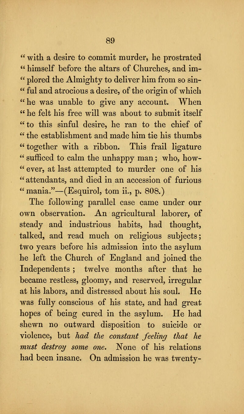  with a desire to commit murder, he prostrated  himself before the altars of Churches, and im-  plored the Almighty to deliver him from so sin-  ful and atrocious a desire, of the origin of which he was unable to give any account. When  he felt his free will was about to submit itself to this sinful desire, he ran to the chief of  the establishment and made him tie his thumbs together with a ribbon. This frail ligature  sufficed to calm the unhappy man; who, how-  ever, at last attempted to murder one of his  attendants, and died in an accession of furious  mania.—(Esquirol, tom ii., p. 808.) The following parallel case came under our own observation. An agricultural laborer, of steady and industrious habits, had thought, talked, and read much on religious subjects; two years before his admission into the asylum he left the Church of England and joined the Independents ; twelve months after that he became restless, gloomy, and reserved, irregular at his labors, and distressed about his soul. He was fully conscious of his state, and had great hopes of being cured in the asylum. He had shewn no outward disposition to suicide or violence, but had the constant feeling that he must destroy some one, None of his relations had been insane. On admission he was twenty-