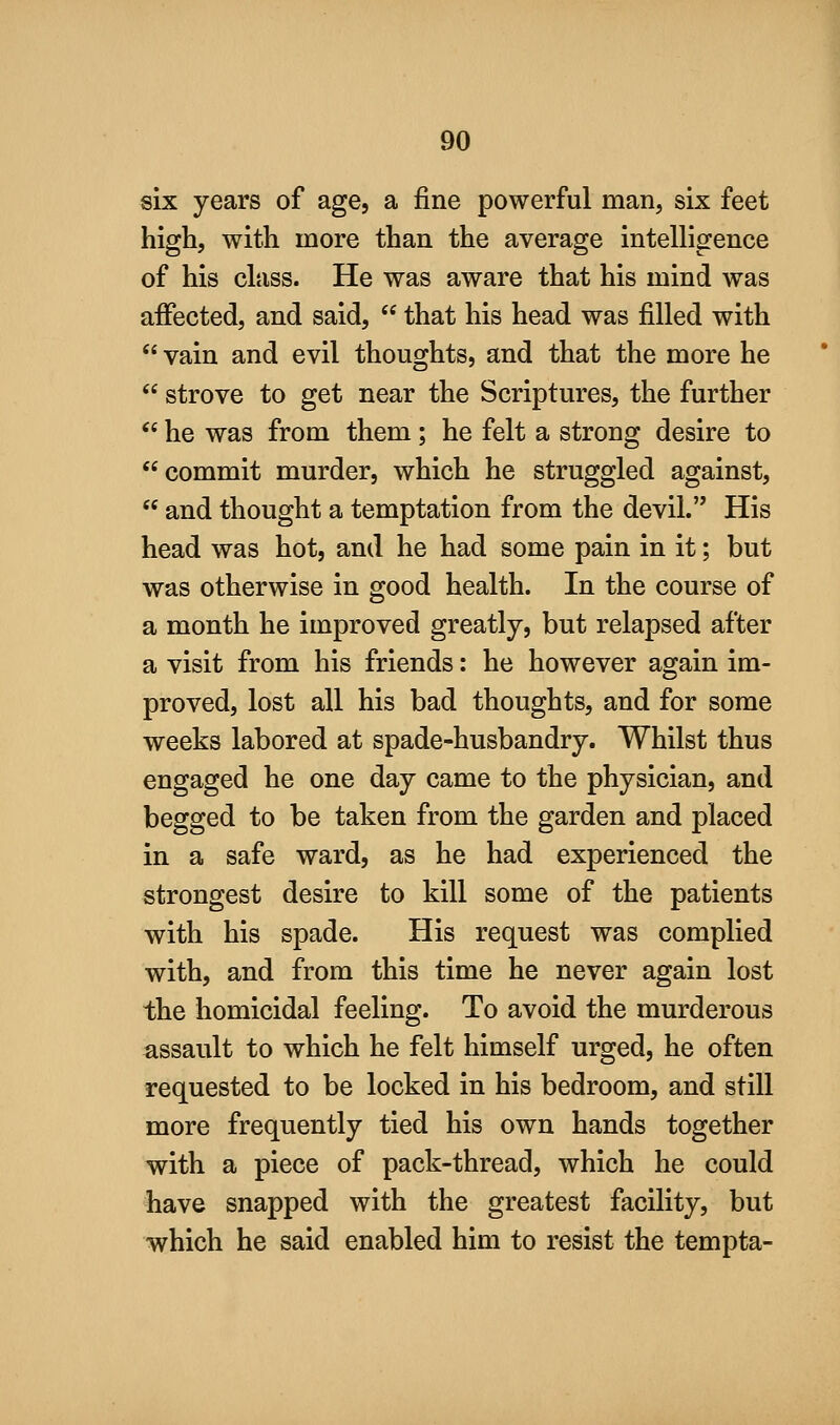 six years of age, a fine powerful man, six feet high, with more than the average intelligence of his class. He was aware that his mind was affected, and said,  that his head was filled with  vain and evil thoughts, and that the more he  strove to get near the Scriptures, the further  he was from them; he felt a strong desire to commit murder, which he struggled against,  and thought a temptation from the devil. His head was hot, and he had some pain in it; but was otherwise in good health. In the course of a month he improved greatly, but relapsed after a visit from his friends: he however again im- proved, lost all his bad thoughts, and for some weeks labored at spade-husbandry. Whilst thus engaged he one day came to the physician, and begged to be taken from the garden and placed in a safe ward, as he had experienced the strongest desire to kill some of the patients with his spade. His request was complied with, and from this time he never again lost the homicidal feeling. To avoid the murderous assault to which he felt himself urged, he often requested to be locked in his bedroom, and still more frequently tied his own hands together with a piece of pack-thread, which he could have snapped with the greatest facility, but which he said enabled him to resist the tempta-