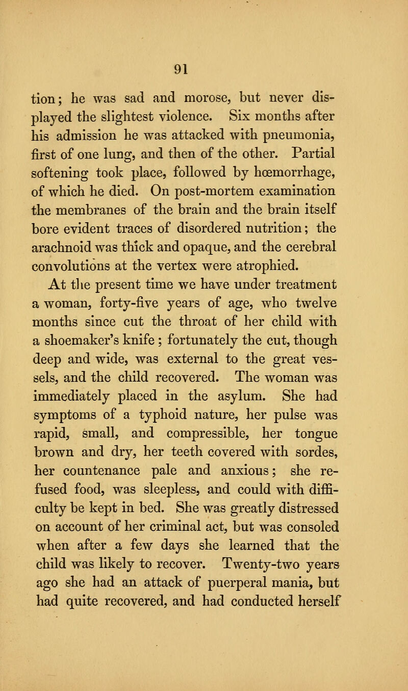 tion; he was sad and morose, but never dis- played the slightest violence. Six months after his admission he was attacked with pneumonia, first of one lung, and then of the other. Partial softening took place, followed by hoemorrhage, of which he died. On post-mortem examination the membranes of the brain and the brain itself bore evident traces of disordered nutrition; the arachnoid was thick and opaque, and the cerebral convolutions at the vertex were atrophied. At the present time we have under treatment a woman, forty-five years of age, who twelve months since cut the throat of her child with a shoemaker's knife; fortunately the cut, though deep and wide, was external to the great ves- sels, and the child recovered. The woman was immediately placed in the asylum. She had symptoms of a typhoid nature, her pulse was rapid, small, and compressible, her tongue brown and dry, her teeth covered with sordes, her countenance pale and anxious; she re- fused food, was sleepless, and could with diffi- culty be kept in bed. She was greatly distressed on account of her criminal act, but was consoled when after a few days she learned that the child was likely to recover. Twenty-two years ago she had an attack of puerperal mania, but had quite recovered, and had conducted herself