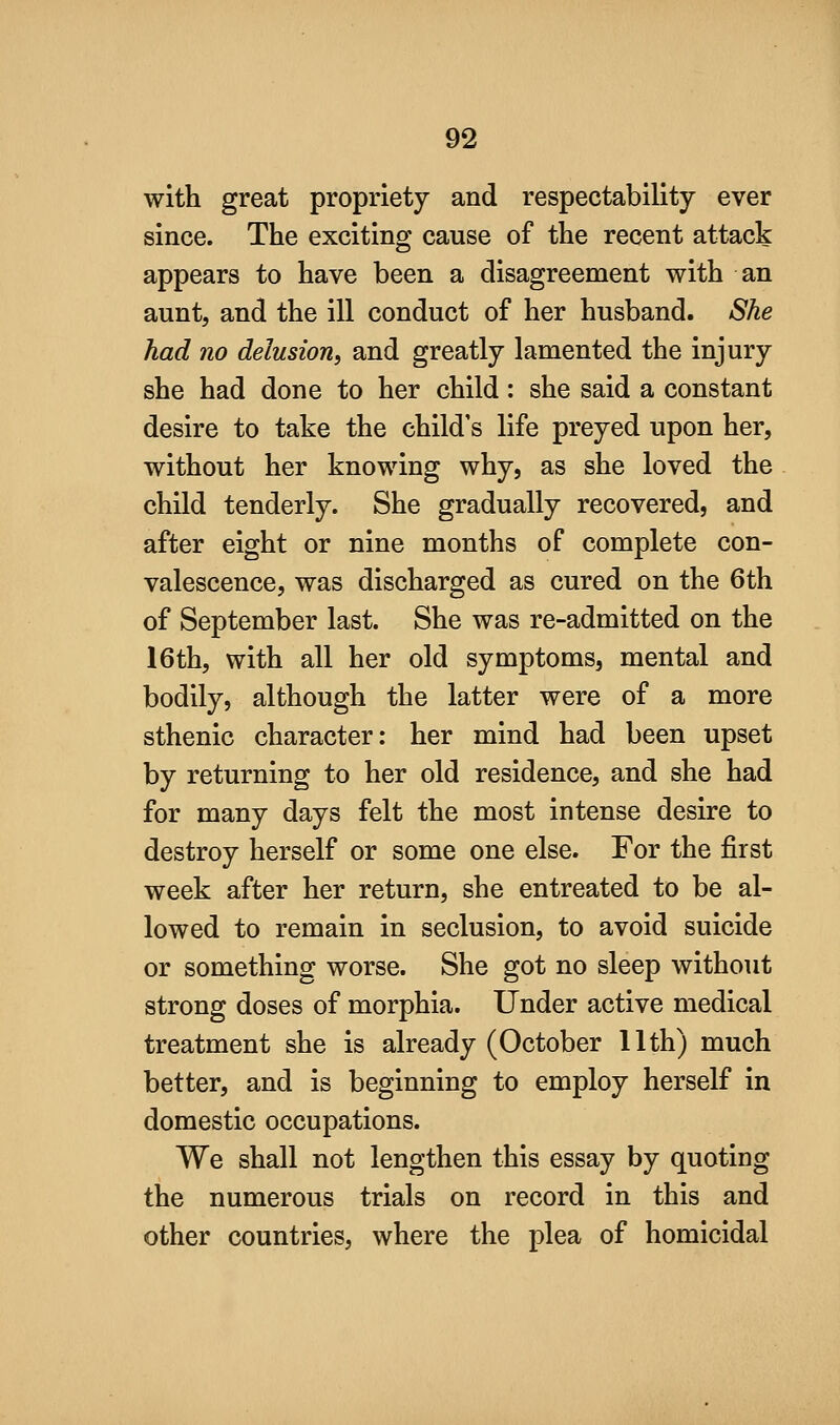 with great propriety and respectability ever since. The exciting cause of the recent attack appears to have been a disagreement with an aunt, and the ill conduct of her husband. She had no delusion, and greatly lamented the injury she had done to her child: she said a constant desire to take the child's life preyed upon her, without her knowing why, as she loved the child tenderly. She gradually recovered, and after eight or nine months of complete con- valescence, was discharged as cured on the 6th of September last. She was re-admitted on the 16th, with all her old symptoms, mental and bodily, although the latter were of a more sthenic character: her mind had been upset by returning to her old residence, and she had for many days felt the most intense desire to destroy herself or some one else. For the first week after her return, she entreated to be al- lowed to remain in seclusion, to avoid suicide or something worse. She got no sleep without strong doses of morphia. Under active medical treatment she is already (October 11th) much better, and is beginning to employ herself in domestic occupations. We shall not lengthen this essay by quoting the numerous trials on record in this and other countries, where the plea of homicidal