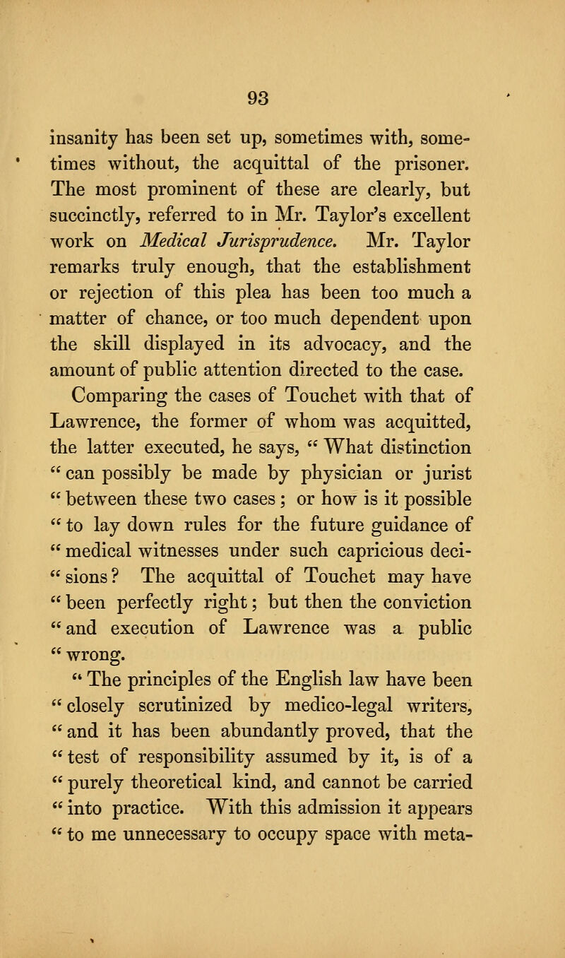 insanity has been set up, sometimes with, some- times without, the acquittal of the prisoner. The most prominent of these are clearly, but succinctly, referred to in Mr. Taylor's excellent work on Medical Jurisprudence. Mr. Taylor remarks truly enough, that the establishment or rejection of this plea has been too much a matter of chance, or too much dependent upon the skill displayed in its advocacy, and the amount of public attention directed to the case. Comparing the cases of Touchet with that of Lawrence, the former of whom was acquitted, the latter executed, he says,  What distinction  can possibly be made by physician or jurist  between these two cases; or how is it possible  to lay down rules for the future guidance of  medical witnesses under such capricious deci-  sions ? The acquittal of Touchet may have  been perfectly right; but then the conviction  and execution of Lawrence was a public  wrong. ** The principles of the English law have been  closely scrutinized by medico-legal writers,  and it has been abundantly proved, that the test of responsibility assumed by it, is of a  purely theoretical kind, and cannot be carried  into practice. With this admission it appears  to me unnecessary to occupy space with meta-
