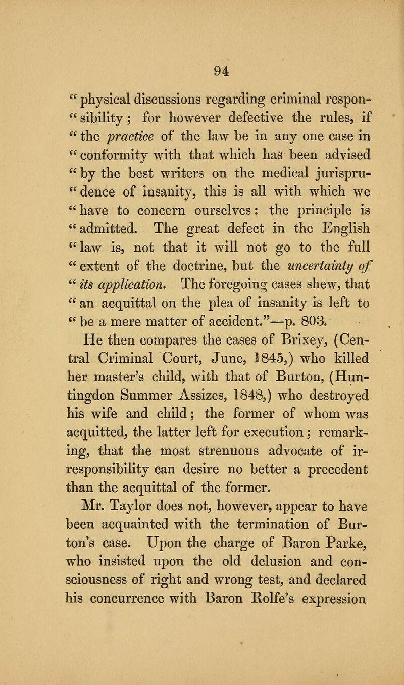  physical discussions regarding criminal respon-  sibility; for however defective the rules, if  the practice of the law be in any one case in  conformity with that which has been advised  by the best writers on the medical jurispru-  deuce of insanity, this is all with which we  have to concern ourselves: the principle is admitted. The great defect in the English **law is, not that it will not go to the full extent of the doctrine, but the uncertainty of  its application. The foregoing cases shew, that  an acquittal on the plea of insanity is left to  be a mere matter of accident.—p. 803. He then compares the cases of Brixey, (Cen- tral Criminal Court, June, 1845,) who killed her master's child, with that of Burton, (Hun- tingdon Summer Assizes, 1848,) who destroyed his wife and child; the former of whom was acquitted, the latter left for execution; remark- ing, that the most strenuous advocate of ir- responsibility can desire no better a precedent than the acquittal of the former. Mr. Taylor does not, however, appear to have been acquainted with the termination of Bur- ton's case. Upon the charge of Baron Parke, who insisted upon the old delusion and con- sciousness of right and wrong test, and declared his concurrence with Baron Rolfe's expression