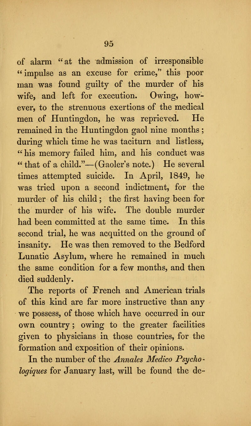 of alarm at the admission of irresponsible impulse as an excuse for crime, this poor man was found guilty of the murder of his wife, and left for execution. Owing, how- ever, to the strenuous exertions of the medical men of Huntingdon, he was reprieved. He remained in the Huntingdon gaol nine months ; during which time he was taciturn and listless,  his memory failed him, and his conduct was  that of a child.—(Gaoler's note.) He several times attempted suicide. In April, 1849, he was tried upon a second indictment, for the murder of his child; the first having been for the murder of his wife. The double murder had been committed at the same time. In this second trial, he was acquitted on the ground of insanity. He was then removed to the Bedford Lunatic Asylum, where he remained in much the same condition for a few months, and then died suddenly. The reports of French and American trials of this kind are far more instructive than any we possess, of those which have occurred in our own country; owing to the greater facilities given to physicians in those countries, for the formation and exposition of their opinions. In the number of the Annates Medico Psycho- hgiques for January last, will be found the de-