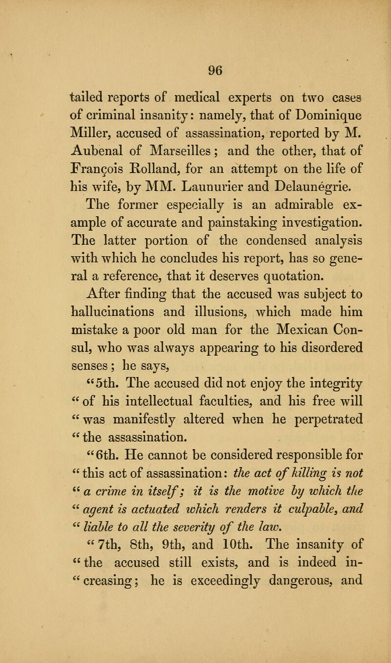 tailed reports of medical experts on two cases of criminal insanity: namely, that of Dominique Miller, accused of assassination, reported by M. Aubenal of Marseilles; and the other, that of Fran9ois Rolland, for an attempt on the life of his wife, by MM. Launurier and Delaunegrie. The former especially is an admirable ex- ample of accurate and painstaking investigation. The latter portion of the condensed analysis with which he concludes his report, has so gene- ral a reference, that it deserves quotation. After finding that the accused was subject to hallucinations and illusions, which made him mistake a poor old man for the Mexican Con- sul, who was always appearing to his disordered senses; he says, 5th. The accused did not enjoy the integrity  of his intellectual faculties, and his free will was manifestly altered when he perpetrated the assassination. 6th. He cannot be considered responsible for this act of assassination: the act of hilling is not  a crime in itself; it is the motive hy which the  agent is actuated which renders it culpable, and  liable to all the severity of the law. 7th, 8th, 9th, and 10th. The insanity of  the accused still exists, and is indeed in- creasing; he is exceedingly dangerous, and