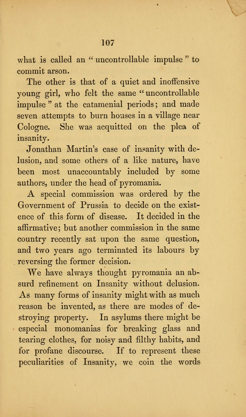 what is called an  uncontrollable impulse  to commit arson. The other is that of a quiet and inoffensive young girl, who felt the same uncontrollable impulse  at the catamenial periods; and made seven attempts to burn houses in a village near Cologne. She was acquitted on the plea of insanity. Jonathan Martin's case of insanity with de- lusion, and some others of a like nature, have been most unaccountably included by some authors, under the head of pyromania. A special commission was ordered by the Government of Prussia to decide on the exist- ence of this form of disease. It decided in the affirmative; but another commission in the same country recently sat upon the same question, and two years ago terminated its labours by reversing the former decision. We have always thought pyromania an ab- surd refinement on Insanity without delusion. As many forms of insanity might with as much reason be invented, as there are modes of de- stroying property. In asylums there might be especial monomanias for breaking glass and tearing clothes, for noisy and filthy habits, and for profane discourse. If to represent these peculiarities of Insanity, we coin the words