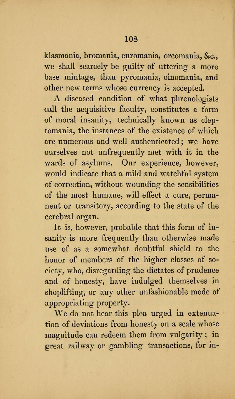 klasmania, bromania, euromania, orcomania, &c., we shall scarcely be guilty of uttering a more base mintage, than pyromania, oinomania, and other new terms whose currency is accepted. A diseased condition of what phrenologists call the acquisitive faculty, constitutes a form of moral insanity, technically known as clep- tomania, the instances of the existence of which are numerous and well authenticated; we have ourselves not unfrequently met with it in the wards of asylums. Our experience, however, would indicate that a mild and watchful system of correction, without wounding the sensibilities of the most humane, will effect a cure, perma- nent or transitory, according to the state of the cerebral organ. It is, however, probable that this form of in- sanity is more frequently than otherwise made use of as a somewhat doubtful shield to the honor of members of the higher classes of so- ciety, who, disregarding the dictates of prudence and of honesty, have indulged themselves in shoplifting, or any other unfashionable mode of appropriating property. We do not hear this plea urged in extenua- tion of deviations from honesty on a scale whose magnitude can redeem them from vulgarity ; in great railway or gambling transactions, for in-