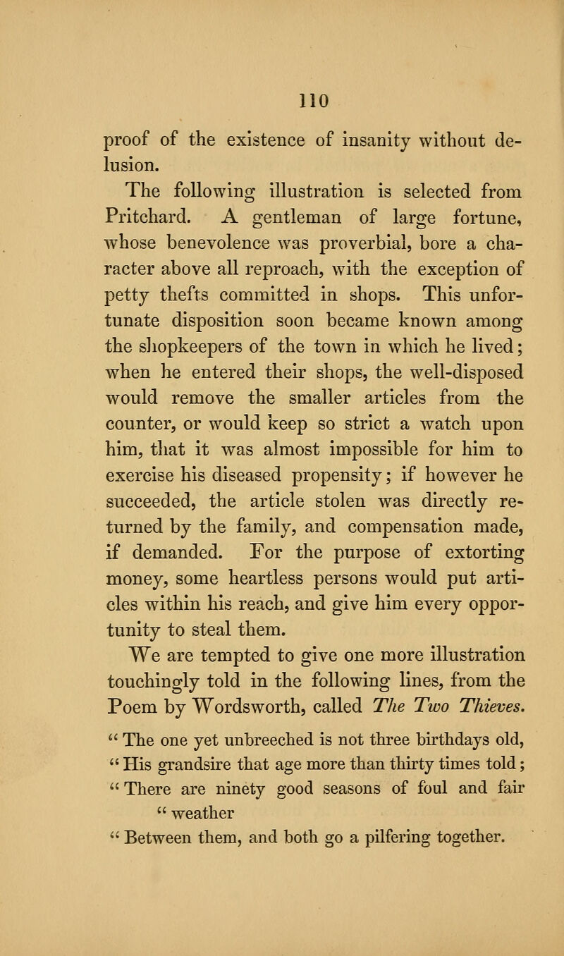proof of the existence of insanity without de- lusion. The following illustration is selected from Pritchard. A gentleman of large fortune, whose benevolence was proverbial, bore a cha- racter above all reproach, with the exception of petty thefts committed in shops. This unfor- tunate disposition soon became known among the sliopkeepers of the town in which he lived; when he entered their shops, the well-disposed would remove the smaller articles from the counter, or would keep so strict a watch upon him, tliat it was almost impossible for him to exercise his diseased propensity; if however he succeeded, the article stolen was directly re- turned by the family, and compensation made, if demanded. For the purpose of extorting money, some heartless persons would put arti- cles within his reach, and give him every oppor- tunity to steal them. We are tempted to give one more illustration touchingly told in the following lines, from the Poem by Wordsworth, called The Two Thieves.  The one yet unbreeched is not three birthdays old,  His grandsire that age more than thirty times told;  There are ninety good seasons of foul and fair  weather  Between them, and both go a pilfering together.
