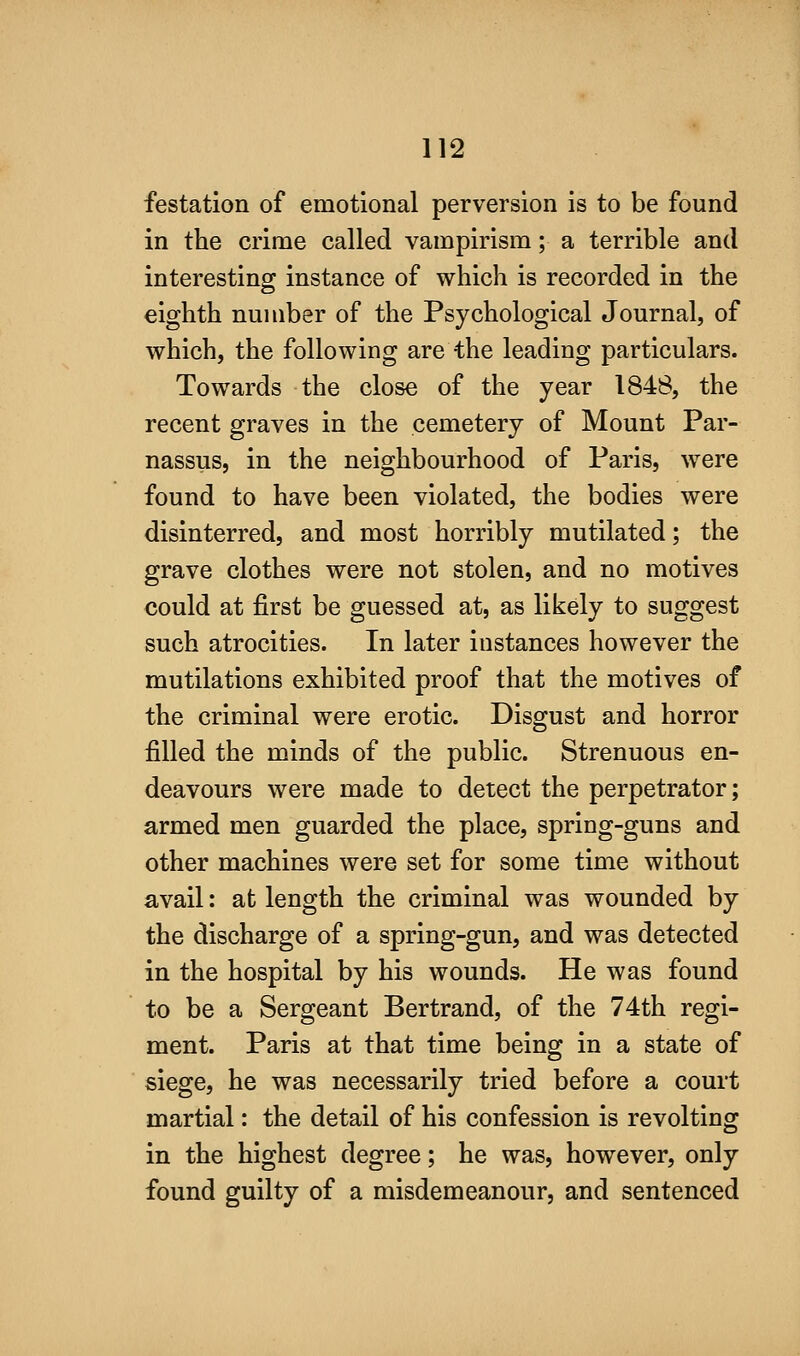 festation of emotional perversion is to be found in the crime called vampirism; a terrible and interesting: instance of which is recorded in the eighth number of the Psychological Journal, of which, the following are the leading particulars. Towards the close of the year 1848, the recent graves in the cemetery of Mount Par- nassus, in the neighbourhood of Paris, were found to have been violated, the bodies were disinterred, and most horribly mutilated; the grave clothes were not stolen, and no motives could at first be guessed at, as likely to suggest such atrocities. In later instances however the mutilations exhibited proof that the motives of the criminal were erotic. Disgust and horror filled the minds of the public. Strenuous en- deavours were made to detect the perpetrator; armed men guarded the place, spring-guns and other machines were set for some time without avail: at length the criminal was wounded by the discharge of a spring-gun, and was detected in the hospital by his wounds. He was found to be a Sergeant Bertrand, of the 74th regi- ment. Paris at that time being in a state of siege, he was necessarily tried before a court martial: the detail of his confession is revolting in the highest degree; he was, however, only found guilty of a misdemeanour, and sentenced