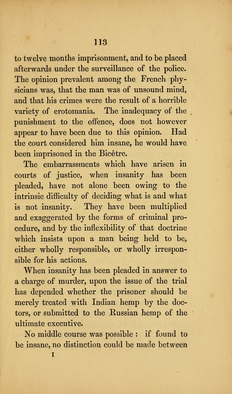 to twelve months imprisonment, and to be placed afterwards under the surveillance of the police. The opinion prevalent among the French phy- sicians was, that the man was of unsound mind, and that his crimes were the result of a horrible variety of erotomania. The inadequacy of the punishment to the offence, does not however appear to have been due to this opinion. Had the court considered him insane, he would have been imprisoned in the Bicetre. The embarrassments which have arisen in courts of justice, w^hen insanity has been pleaded, have not alone been owing to the intrinsic difficulty of deciding what is and what is not insanity. They have been multiplied and exaggerated by the forms of criminal pro- cedure, and by the inflexibility of that doctrine which insists upon a man being held to be, either wholly responsible, or wholly irrespon- sible for his actions. When insanity has been pleaded in answer to a charge of murder, upon the issue of the trial has depended whether the prisoner should be merely treated with Indian hemp by the doc- tors, or submitted to the Russian hemp of the ultimate executive. No middle course was possible : if found to be insane, no distinction could be made between I