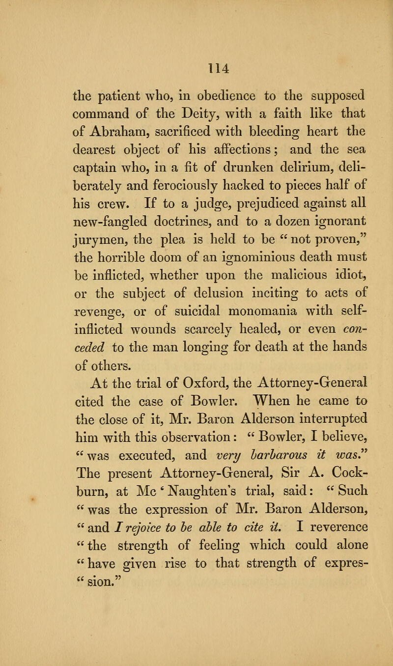 the patient who, in obedience to the supposed command of the Deity, with a faith like that of Abraham, sacrificed with bleeding heart the dearest object of his affections; and the sea captain who, in a fit of drunken delirium, deli- berately and ferociously hacked to pieces half of his crew. If to a judge, prejudiced against all new-fangled doctrines, and to a dozen ignorant jurymen, the plea is held to be  not proven, the horrible doom of an ignominious death must be inflicted, whether upon the malicious idiot, or the subject of delusion inciting to acts of revenge, or of suicidal monomania with self- inflicted wounds scarcely healed, or even con- ceded to the man longing for death at the hands of others. At the trial of Oxford, the Attorney-General cited the case of Bowler. When he came to the close of it, Mr. Baron Alderson interrupted him with this observation:  Bowler, I believe,  was executed, and very harharous it was.'* The present Attorney-General, Sir A. Cock- burn, at Mc ' Naughten's trial, said:  Such was the expression of Mr. Baron Alderson,  and / rejoice to be able to cite it. I reverence the strength of feeling which could alone have given rise to that strength of expres-