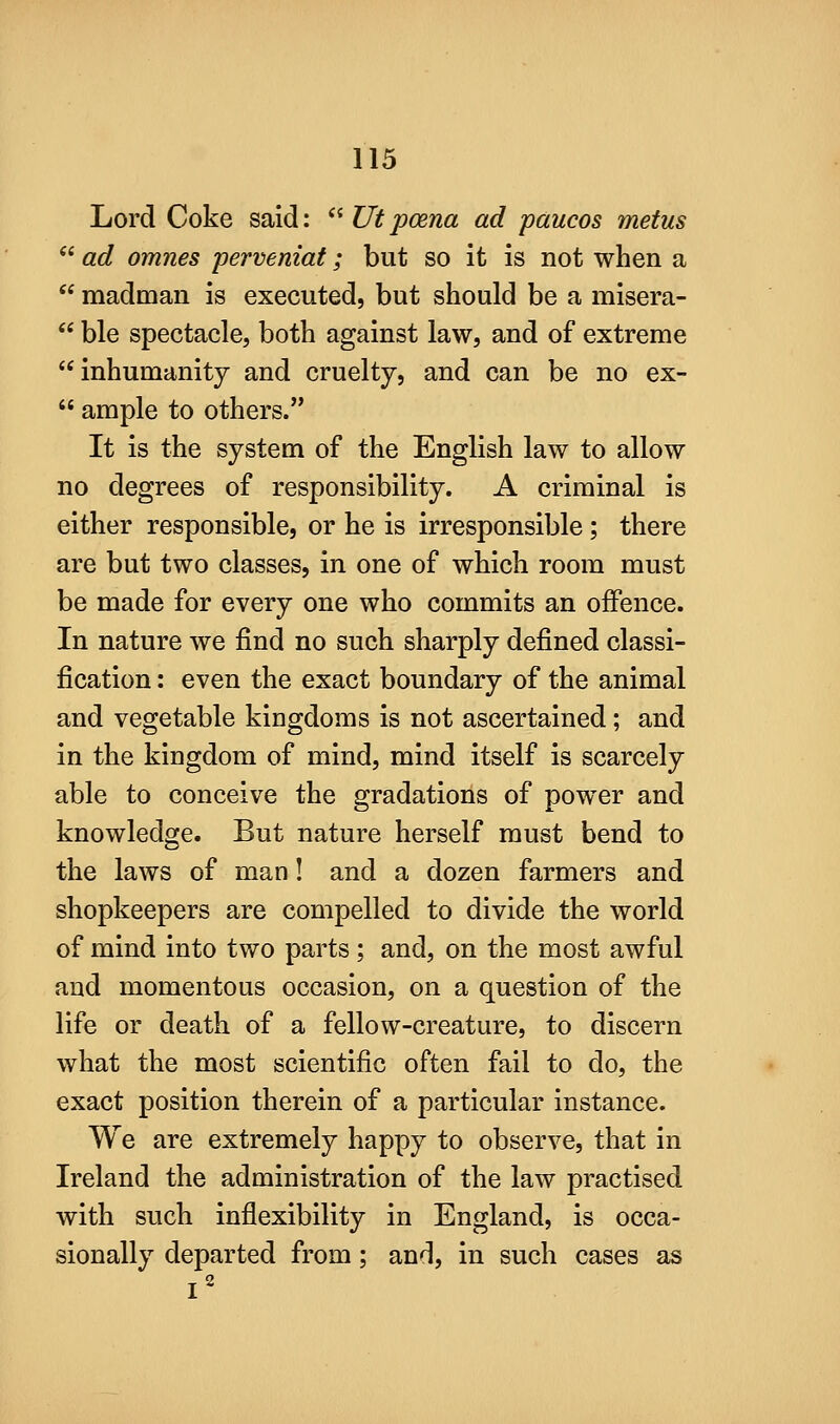Lord Coke said:  Ut poena ad paucos metus  ad omnes perveniat; but so it is not when a  madman is executed, but should be a misera-  ble spectacle, both against law, and of extreme inhumanity and cruelty, and can be no ex-  ample to others. It is the system of the English law to allow no degrees of responsibility. A criminal is either responsible, or he is irresponsible; there are but two classes, in one of which room must be made for every one who commits an offence. In nature we find no such sharply defined classi- fication : even the exact boundary of the animal and vegetable kingdoms is not ascertained; and in the kingdom of mind, mind itself is scarcely able to conceive the gradations of power and knowledge. But nature herself must bend to the laws of man! and a dozen farmers and shopkeepers are compelled to divide the world of mind into two parts; and, on the most awful and momentous occasion, on a question of the life or death of a fellow-creature, to discern what the most scientific often fail to do, the exact position therein of a particular instance. We are extremely happy to observe, that in Ireland the administration of the law practised with such inflexibility in England, is occa- sionally departed from; and, in such cases as