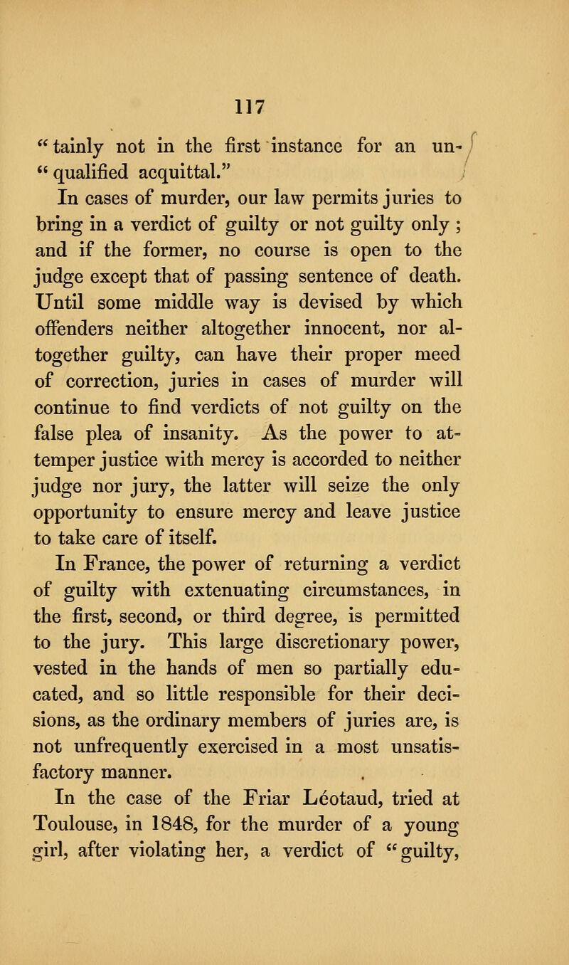 tainly not in the first instance for an un- ' qualified acquittal. In cases of murder, our law permits juries to bring in a verdict of guilty or not guilty only ; and if the former, no course is open to the judge except that of passing sentence of death. Until some middle way is devised by which offenders neither altogether innocent, nor al- together guilty, can have their proper meed of correction, juries in cases of murder will continue to find verdicts of not guilty on the false plea of insanity. As the power to at- temper justice with mercy is accorded to neither judge nor jury, the latter will seize the only opportunity to ensure mercy and leave justice to take care of itself. In France, the power of returning a verdict of guilty with extenuating circumstances, in the first, second, or third degree, is permitted to the jury. This large discretionary power, vested in the hands of men so partially edu- cated, and so little responsible for their deci- sions, as the ordinary members of juries are, is not unfrequently exercised in a most unsatis- factory manner. In the case of the Friar Leotaud, tried at Toulouse, in 1848, for the murder of a young girl, after violating her, a verdict of ''guilty,