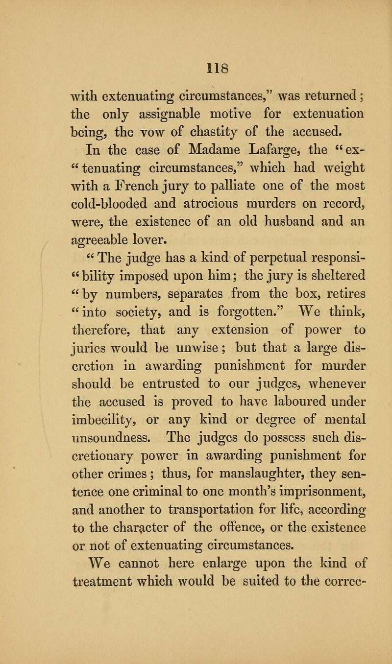 with extenuating circumstances, was returned ; the only assignable motive for extenuation being, the vow of chastity of the accused. In the case of Madame Lafarge, the ex- tenuating circumstances, which had weight with a French jury to palliate one of the most cold-blooded and atrocious murders on record, were, the existence of an old husband and an agreeable lover.  The judge has a kind of perpetual responsi- bility imposed upon him; the jury is sheltered by numbers, separates from the box, retires into society, and is forgotten. We think, therefore, that any extension of power to juries would be unwise; but that a large dis- cretion in awarding punishment for murder should be entrusted to our judges, whenever the accused is proved to have laboured under imbecility, or any kind or degree of mental unsoundness. The judges do possess such dis- cretionary power in awarding punishment for other crimes; thus, for manslaughter, they sen- tence one criminal to one month's imprisonment, and another to transportation for life, according to the character of the offence, or the existence or not of extenuating circumstances. We cannot here enlarge upon the kind of treatment which would be suited to the correc-
