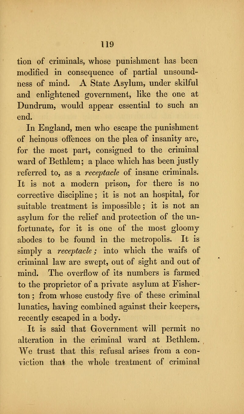 tion of criminals, whose punishment has been modified in consequence of partial unsound- ness of mind. A State Asylum, under skilful and enlightened government, like the one at Dundrum, would appear essential to such an end. In England, men who escape the punishment of heinous offences on the plea of insanity are, for the most part, consigned to the criminal ward of Bethlem; a place which has been justly referred to, as a receptacle of insane criminals. It is not a modern prison, for there is no corrective discipline; it is not an hospital, for suitable treatment is impossible; it is not an asylum for the relief and protection of the un- fortunate, for it is one of the most gloomy abodes to be found in the metropolis. It is simply a receptacle; into which the waifs of criminal law are swept, out of sight and out of mind. The overflow of its numbers is farmed to the proprietor of a private asylum at Fisher- ton ; from whose custody five of these criminal lunatics, having combined against their keepers, recently escaped in a body. It is said that Government will permit no alteration in the criminal ward at Bethlem. We trust that this refusal arises from a con- viction that the whole treatment of criminal