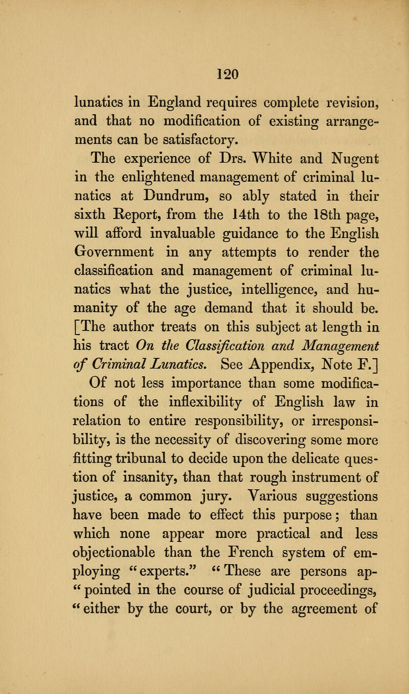 lunatics in England requires complete revision, and that no modification of existing arrange- ments can be satisfactory. The experience of Drs. White and Nugent in the enlightened management of criminal lu- natics at Dundrum, so ably stated in their sixth Report, from the 14th to the 18th page, will afford invaluable guidance to the English Government in any attempts to render the classification and management of criminal lu- natics what the justice, intelligence, and hu- manity of the age demand that it should be. [The author treats on this subject at length in his tract On the Classification and Management of Criminal Lunatics. See Appendix, Note F.] Of not less importance than some modifica- tions of the inflexibility of English law in relation to entire responsibility, or irresponsi- bility, is the necessity of discovering some more fitting tribunal to decide upon the delicate ques- tion of insanity, than that rough instrument of justice, a common jury. Various suggestions have been made to effect this purpose; than which none appear more practical and less objectionable than the French system of em- ploying  experts.  These are persons ap-  pointed in the course of judicial proceedings,  either by the court, or by the agreement of