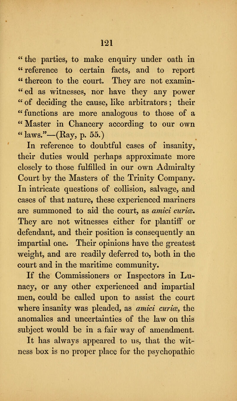 the parties, to make enquiry under oath in reference to certain facts, and to report  thereon to the court. They are not examin- ed as witnesses, nor have they any power  of deciding the cause, like arbitrators; their functions are more analogous to those of a  Master in Chancery according to our own  laws.—(Ray, p. 55.) In reference to doubtful cases of insanity, their duties would perhaps approximate more closely to those fulfilled in our own Admiralty Court by the Masters of the Trinity Company. In intricate questions of collision, salvage, and cases of that nature, these experienced mariners are summoned to aid the court, as amid curice. They are not witnesses either for plantifF or defendant, and their position is consequently an impartial one. Their opinions have the greatest weight, and are readily deferred to, both in the court and in the maritime community. If the Commissioners or Inspectors in Lu- nacy, or any other experienced and impartial men, could be called upon to assist the court where insanity was pleaded, as amid curice, the anomalies and uncertainties of the law on this subject would be in a fair way of amendment. It has always appeared to us, that the wit- ness box is no proper place for the psychopathic