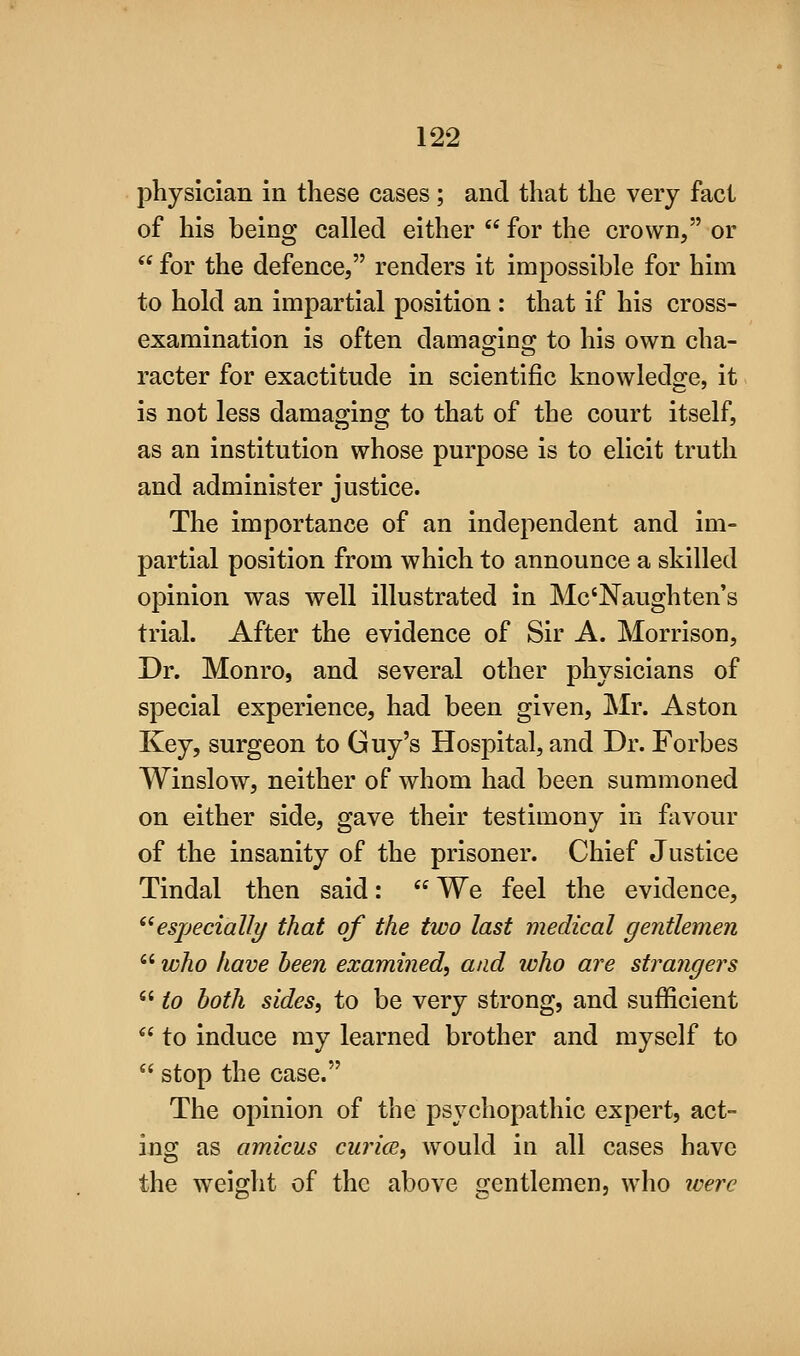 physician in these cases; and that the very fact of his being called either  for the crown, or  for the defence, renders it impossible for him to hold an impartial position : that if his cross- examination is often damasjinsc to his own cha- racter for exactitude in scientific knowledge, it is not less damaging to that of the court itself, as an institution whose purpose is to elicit truth and administer justice. The importance of an independent and im- partial position from which to announce a skilled opinion was well illustrated in Mc'Naughten's trial. After the evidence of Sir A. Morrison, Dr. Monro, and several other physicians of special experience, had been given, Mr. Aston Key, surgeon to Guy's Hospital, and Dr. Forbes Winslow, neither of whom had been summoned on either side, gave their testimony in favour of the insanity of the prisoner. Chief Justice Tindal then said:  We feel the evidence, ^^especially that of the two last medical gentlemen  who have been examined, and who are strangers  to both sides, to be very strong, and sufficient  to induce my learned brother and myself to  stop the case. The opinion of the psychopathic expert, act- ing as amicus curice, would in all cases have the weight of the above gentlemenj who were