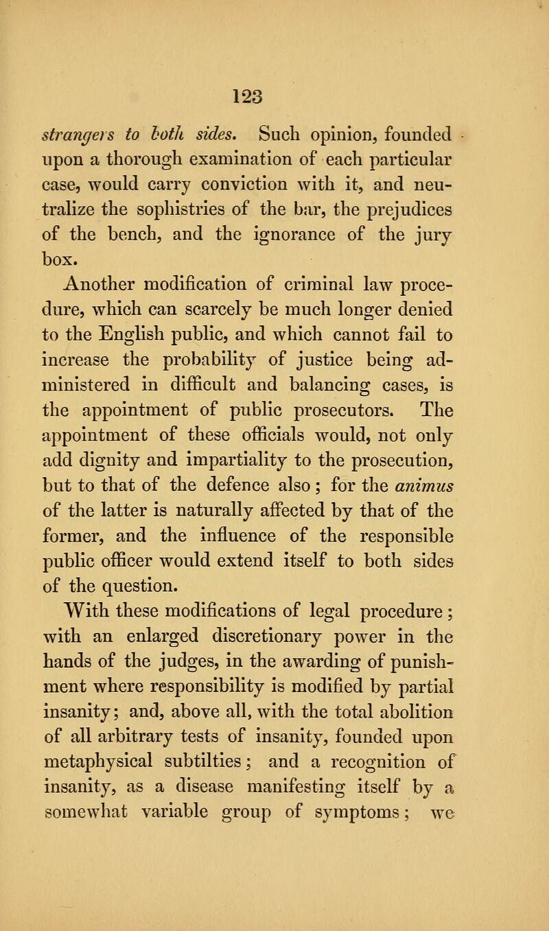 strangers to both sides. Such opinion, founded upon a thorough examination of each particular case, would carry conviction with it, and neu- tralize the sophistries of the bsir, the prejudices of the bench, and the ignorance of the jury- box. Another modification of criminal law proce- dure, which can scarcely be much longer denied to the English public, and which cannot fail to increase the probability of justice being ad- ministered in difficult and balancing cases, is the appointment of public prosecutors. The appointment of these officials would, not only add dignity and impartiality to the prosecution, but to that of the defence also; for the animus of the latter is naturally affected by that of the former, and the influence of the responsible public officer would extend itself to both sides of the question. With these modifications of legal procedure ; with an enlarged discretionary power in the hands of the judges, in the awarding of punish- ment where responsibility is modified by partial insanity; and, above all, with the total abolition of all arbitrary tests of insanity, founded upon metaphysical subtilties; and a recognition of insanity, as a disease manifesting itself by a somewhat variable group of symptoms; we