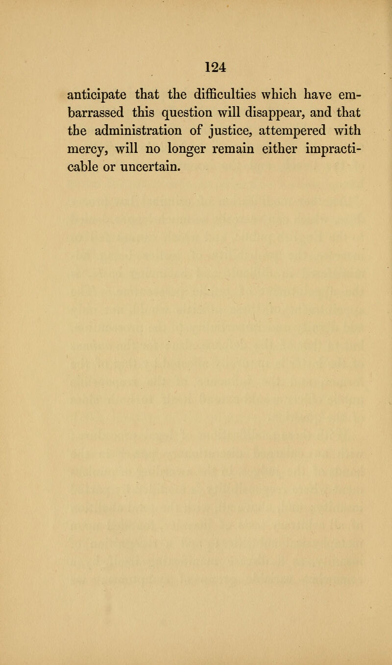 anticipate that the difficulties which have em- barrassed this question will disappear, and that the administration of justice, attempered with mercy, will no longer remain either impracti- cable or uncertain.