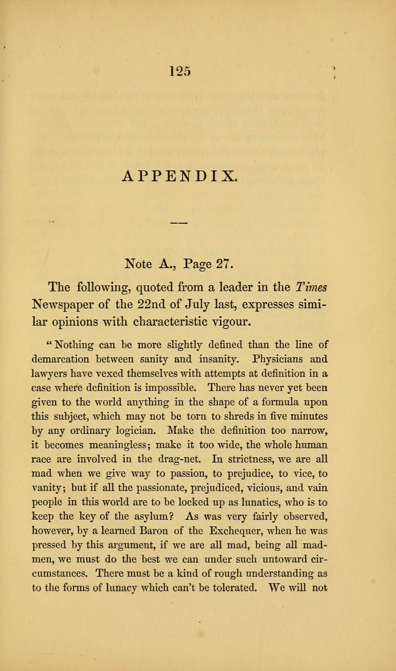APPENDIX. Note A., Page 27. The following, quoted from a leader in the Times Newspaper of the 22nd of July last, expresses simi- lar opinions with characteristic vigour. Nothing can be more sHghtly defined than the hne of demarcation between sanity and insanity. Physicians and lawyers have vexed themselves with attempts at definition in a case where definition is impossible. There has never yet been given to the world anything in the shape of a formula upon this subject, which may not be torn to shreds in five minutes by any ordinary logician. Make the definition too narrow, it becomes meaningless; make it too wide, the whole human race are involved in the drag-net. In strictness, we are all mad when we give way to passion, to prejudice, to vice, to vanity; but if all the passionate, prejudiced, vicious, and vain people in this world are to be locked up as Itmatics, who is to keep the key of the asylum? As was very fahly observed, however, by a learned Baron of the Exchequer, when he was pressed by this argument, if we are all mad, being all mad- men, we must do the best we can under such untoward cir- cumstances. There must be a kind of rough understanding as to the foims of lunacy which can't be tolerated. We will not