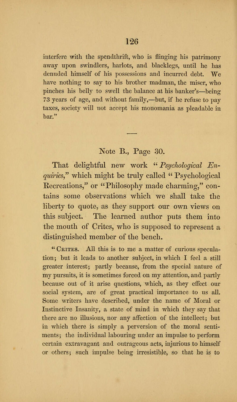 interfere with the spendthi'ift, who is flinging his patrimony away upon swindlers, harlots, and blacklegs, until he has denuded himself of his possessions and incurred debt. We have nothing to say to his brother madman, the miser, who pinches his bell}^ to swell the balance at his banker's—being 73 years of age, and without family,—but, if he refuse to j)ay taxes, society will not accept his monomania as pleadable in bar. Note B., Page 30. That delightful new work  Psychological En- quiries which might be truly called  Psychological Recreations, or Philosophy made charming, con- tains some observations which we shall take the liberty to quote, as they support our own views on this subject. The learned author puts them into the mouth of Crites, who is supposed to represent a distinguished member of the bench. *' Ckites. All this is to me a matter of curious specula- tion; hut it leads to another subject, in which I feel a still greater interest; partly because, from the special nature of my pursuits, it is sometimes forced on my attention, and partly because out of it arise questions, which, as they effect our social system, are of great practical importance to us all. Some ^yriters have described, under the name of Moral or Instinctive Insanity, a state of mind in which they say that there are no illusions, nor any affection of the intellect; but in which there is simply a perversion of the moral senti- ments; the individual labouring under an impulse to perform certain extravagant and outrageous acts, injurious to himself or others; such impulse being irresistible, so that he is to