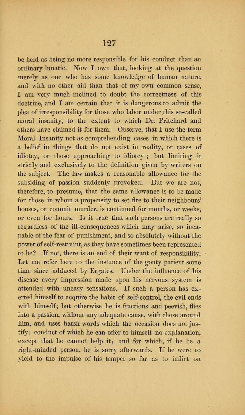 be held as beiug no more responsible for his conduct than an ordinary lunatic. Now I own that, looking at the question merely as one who has some knowledge of human nature, and with no other aid than that of my own common sense, I am very much inclined to doubt the correctness of this doctrine, and I am certain that it is dangerous to admit the plea of uTCsponsibility for those who labor under this so-called moral insanity, to the extent to which Dr. Pritchard and others have claimed it for them. Observe, that I use the term Moral Insanity not as comprehending cases in which there is a belief in things that do not exist in reality, or cases of idiotcy, or those approaching' to idiotcy ; but limiting it strictly and exclusively to the definition given by writers on the subject. The law makes a reasonable allowance for the subsiding of passion suddenly provoked. But we are not, therefore, to presume, that the same allowance is to be made for those in whom a propensity to set fire to their neighbours' houses, or commit murder, is continued for months, or weeks, or even for hours. Is it true that such persons are really so regardless of the ill-consequences which may arise, so inca- pable of the fear of punishment, and so absolutely Avithout the power of self-restraint, as they have sometimes been represented to be? If not, there is an end of their want of responsibility. Let me refer here to the instance of the gouty patient some time since adduced by Ergates. Under the influence of his disease every impression made upon his nervous system is attended with uneasy sensations. If such a person has ex- erted himself to acquire the habit of self-control, the evil ends with himself; but otherwise he is fractious and peevish, flies into a passion, without any adequate cause, with those around him, and uses harsh words which the occasion does not jus- tify: conduct of which he can offer to himself no explanation, except that he cannot help it; and for which, if he be a right-minded person, he is sony afterwards. If he were to yield to the impulse of his temper so far as to inflict on