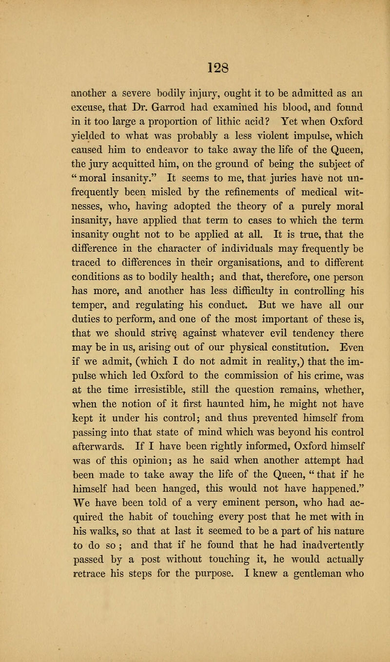 another a severe bodily injury, ought it to be admitted as an excuse, that Dr. Garrod had examined his blood, and found in it too large a proportion of lithic acid? Yet when Oxford yielded to what was probably a less violent impulse, which caused him to endeavor to take away the life of the Queen, the jury acquitted him, on the ground of being the subject of  moral insanity. It seems to me, that juries have not un- frequently been misled by the refinements of medical wit- nesses, who, having adopted the theory of a purely moral insanity, have applied that term to cases to which the term insanity ought not to be applied at all. It is true, that the difference in the character of individuals may frequently be traced to differences in their organisations, and to different conditions as to bodily health; and that, therefore, one person has more, and another has less difficulty in controlling his temper, and regulating his conduct. But we have all our duties to perform, and one of the most important of these is, that we should strive against whatever evil tendency there may be in us, arising out of our physical constitution. Even if we admit, (which I do not admit in reality,) that the im- pulse which led Oxford to the commission of his crime, was at the time irresistible, still the question remains, whether, when the notion of it first haunted him, he might not have kept it under his control; and thus prevented himself from passing into that state of mind which was beyond his control afterwards. If I have been rightly informed, Oxford himself was of this opinion; as he said when another attempt had been made to take away the life of the Queen,  that if he himself had been hanged, this would not have happened. We have been told of a very eminent person, who had ac- quired the habit of touching every post that he met with in his walks, so that at last it seemed to be a part of his nature to do so; and that if he found that he had inadvertently passed by a post without touching it, he would actually retrace his steps for the purpose. I knew a gentleman who