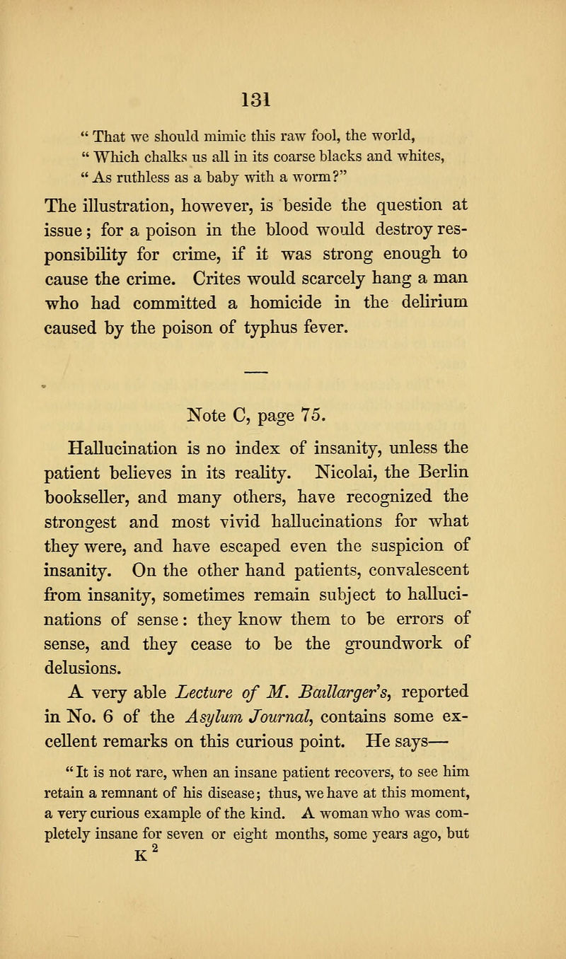  That we should mimic this raw fool, the world,  Which chalks us all in its coarse blacks and whites,  As ruthless as a baby with a worm? The illustration, however, is beside the question at issue; for a poison in the blood woiold destroy res- ponsibility for crime, if it was strong enough to cause the crime. Crites would scarcely hang a man who had committed a homicide in the delirium caused by the poison of typhus fever. Note C, page 75. Hallucination is no index of insanity, unless the patient believes in its reality. Nicolai, the Berlin bookseller, and many others, have recognized the strongest and most vivid hallucinations for what they were, and have escaped even the suspicion of insanity. On the other hand patients, convalescent from insanity, sometimes remain subject to halluci- nations of sense: they know them to be errors of sense, and they cease to be the groundwork of delusions. A very able Lecture of M. Baillarger's, reported in No. 6 of the Asylum Journal, contains some ex- cellent remarks on this curious point. He says—  It is not rare, when an insane patient recovers, to see him retain a remnant of his disease; thus, we have at this moment, a very curious example of the kind. A woman who was com- pletely insane for seven or eight months, some years ago, but