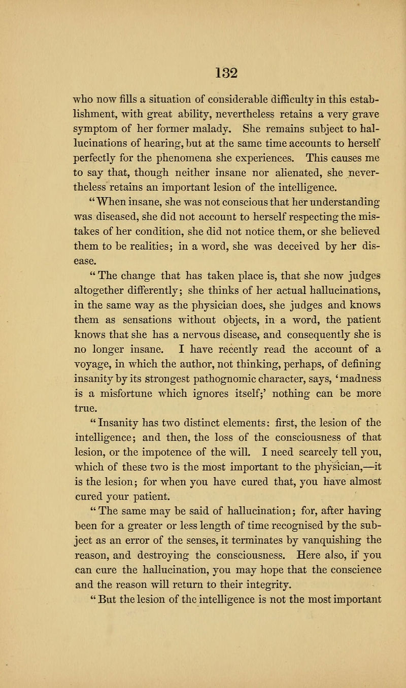 who now fills a situation of considerable difficulty in this estab- lishment, with great ability, nevertheless retains a very grave symptom of her former malady. She remains subject to hal- lucinations of hearing, but at the same time accounts to herself perfectly for the phenomena she experiences. This causes me to say that, though neither insane nor ahenated, she never- theless retains an important lesion of the intelligence.  When insane, she was not conscious that her understanding was diseased, she did not account to herself respecting the mis- takes of her condition, she did not notice them, or she believed them to be realities; in a word, she was deceived by her dis- ease.  The change that has taken place is, that she now judges altogether differently; she thinks of her actual hallucinations, in the same way as the physician does, she judges and knows them as sensations without objects, in a word, the patient knows that she has a nervous disease, and consequently she is no longer insane. I have recently read the account of a voyage, in which the author, not thinking, perhaps, of defining insanity by its strongest pathognomic character, says, 'madness is a misfortune which ignores itself;' nothing can be more true.  Insanity has two distinct elements: first, the lesion of the intelligence; and then, the loss of the consciousness of that lesion, or the impotence of the will. I need scarcely teU you, which of these two is the most important to the physician,—it is the lesion; for when you have cured that, you have almost cured your patient. The same may be said of hallucination; for, after having been for a greater or less length of time recognised by the sub- ject as an error of the senses, it terminates by vanquishing the reason, and destroying the consciousness. Here also, if you can cm-e the hallucination, you may hope that the conscience and the reason will return to their integrity.  But the lesion of the intelligence is not the most important