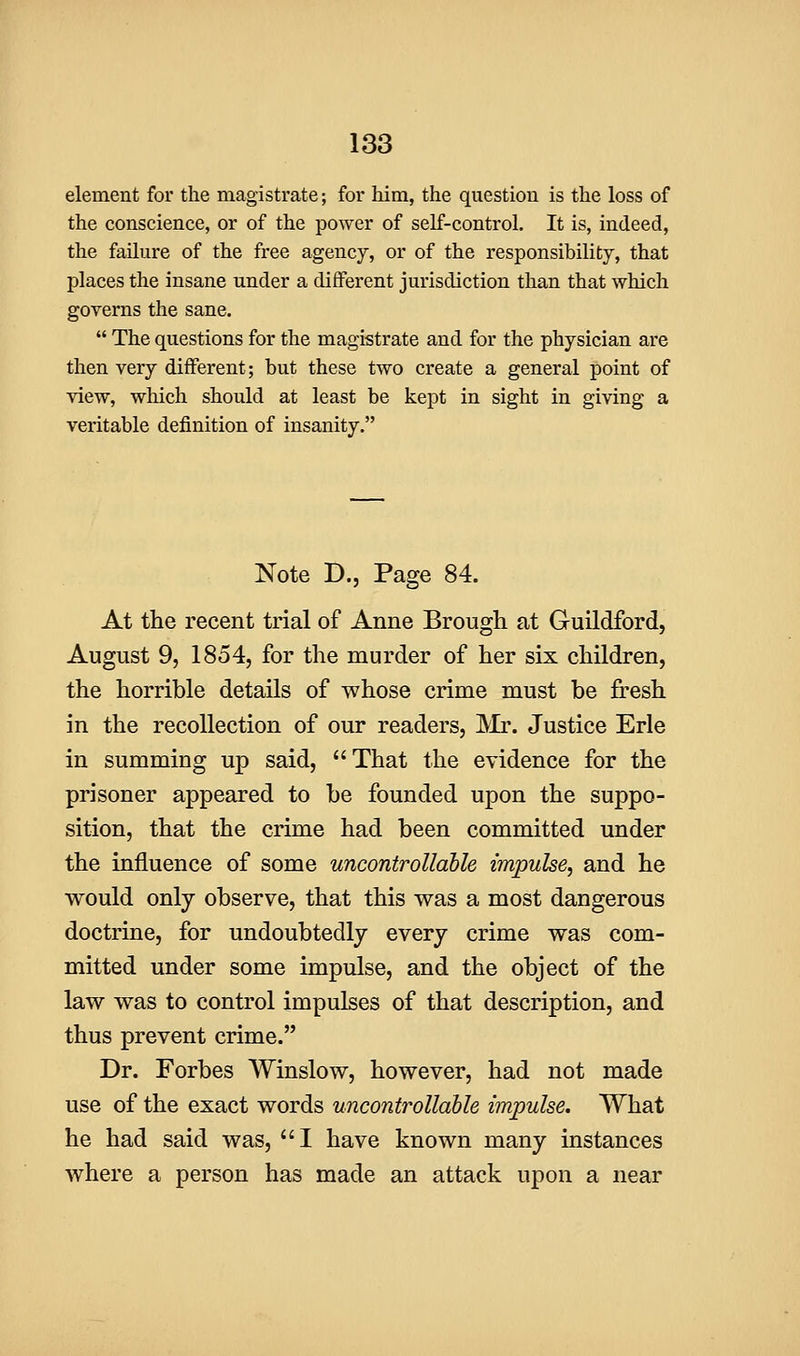 element for the magistrate; for him, the question is the loss of the conscience, or of the power of self-control. It is, indeed, the failure of the free agency, or of the responsibility, that places the insane under a different jurisdiction than that which governs the sane.  The questions for the magistrate and for the physician are then very different; but these two create a general point of view, which should at least be kept in sight in giving a veritable definition of insanity. Note D., Page 84. At the recent trial of Anne Brough at Guildford, August 9, 1854, for the murder of her six children, the horrible details of whose crime must be fresh in the recollection of our readers, Mr. Justice Erie in summing up said, That the evidence for the prisoner appeared to be founded upon the suppo- sition, that the crime had been committed under the influence of some uncontrollable impulse, and he would only observe, that this was a most dangerous doctrine, for undoubtedly every crime was com- mitted under some impulse, and the object of the law was to control impulses of that description, and thus prevent crime. Dr. Forbes Winslow, however, had not made use of the exact words uncontrollable impulse. What he had said was, I have known many instances where a person has made an attack upon a near