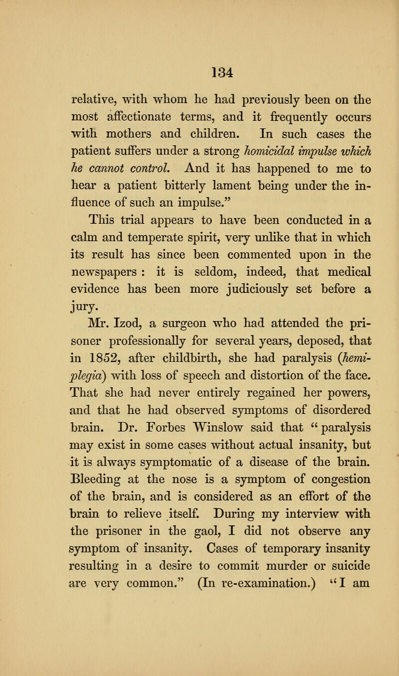 relative, with whom he had previously been on the most affectionate terms, and it frequently occurs with mothers and children. In such cases the patient suffers under a strong homicidal impulse which he cannot control. And it has happened to me to hear a patient bitterly lament being under the in- fluence of such an impulse. This trial appears to have been conducted in a calm and temperate spirit, very unlike that in which its result has since been commented upon in the newspapers : it is seldom, indeed, that medical evidence has been more judiciously set before a jury. ]Mr. Izod, a surgeon who had attended the pri- soner professionally for several years, deposed, that in 1852, after childbirth, she had paralysis (hemi- plegia) with loss of speech and distortion of the face. That she had never entirely regained her powers, and that he had observed symptoms of disordered brain. Dr. Forbes Winslow said that paralysis may exist in some cases without actual insanity, but it is always symptomatic of a disease of the brain. Bleeding at the nose is a symptom of congestion of the brain, and is considered as an effort of the brain to relieve itself. During my interview with the prisoner in the gaol, I did not observe any symptom of insanity. Cases of temporary insanity resulting in a desire to commit murder or suicide are very common. (In re-examination.) I am