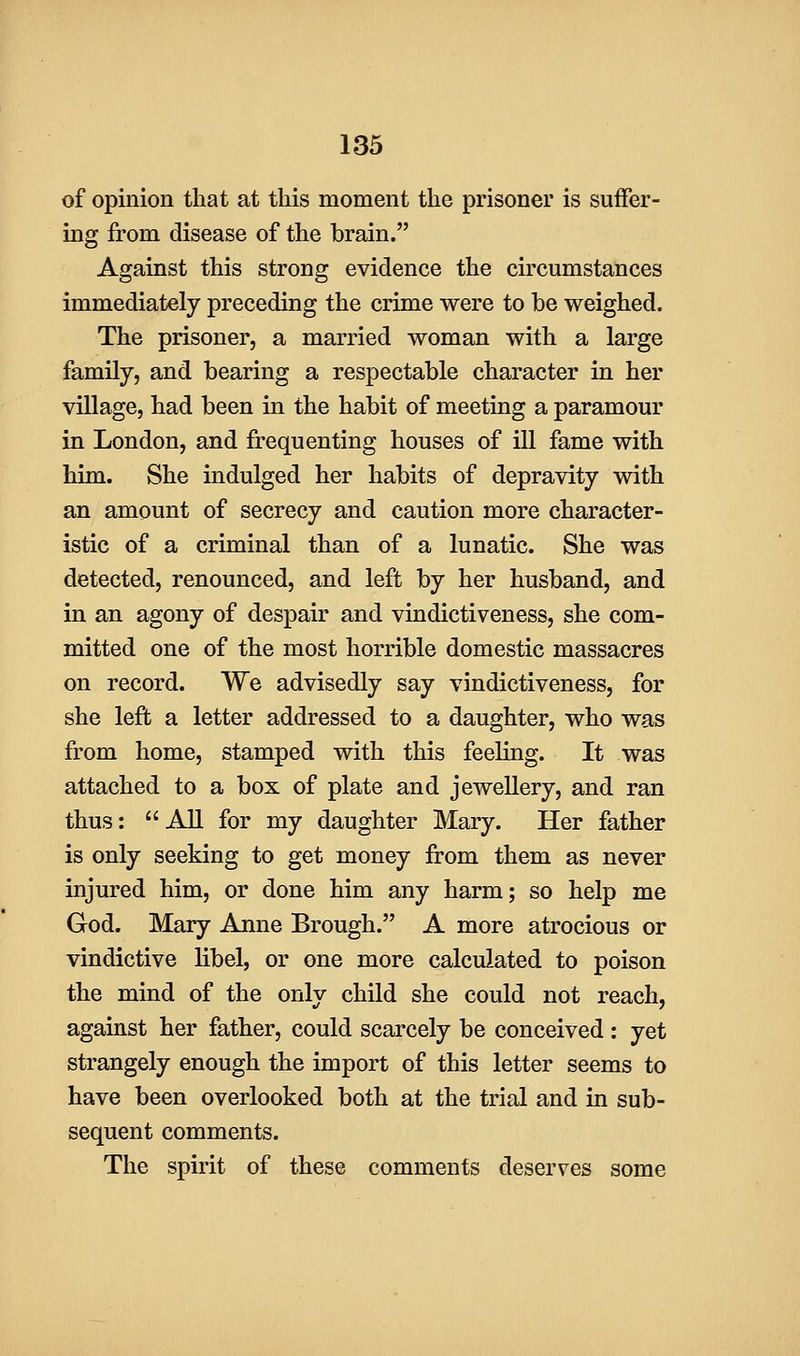 of opinion that at this moment the prisoner is suffer- ing from disease of the brain. Against this strong evidence the circumstances immediately preceding the crime were to be weighed. The prisoner, a married woman with a large family, and bearing a respectable character in her village, had been in the habit of meeting a paramour in London, and frequenting houses of ill fame with him. She indulged her habits of depravity with an amount of secrecy and caution more character- istic of a criminal than of a lunatic. She was detected, renounced, and left by her husband, and in an agony of despair and vindictiveness, she com- mitted one of the most horrible domestic massacres on record. We advisedly say vindictiveness, for she left a letter addressed to a daughter, who was from home, stamped with this feeling. It was attached to a box of plate and jewellery, and ran thus: All for my daughter Mary. Her father is only seeking to get money from them as never injured him, or done him any harm; so help me God. Mary Anne Brough. A more atrocious or vindictive libel, or one more calculated to poison the mind of the only child she could not reach, against her father, could scarcely be conceived : yet strangely enough the import of this letter seems to have been overlooked both at the trial and in sub- sequent comments. The spirit of these comments deserves some