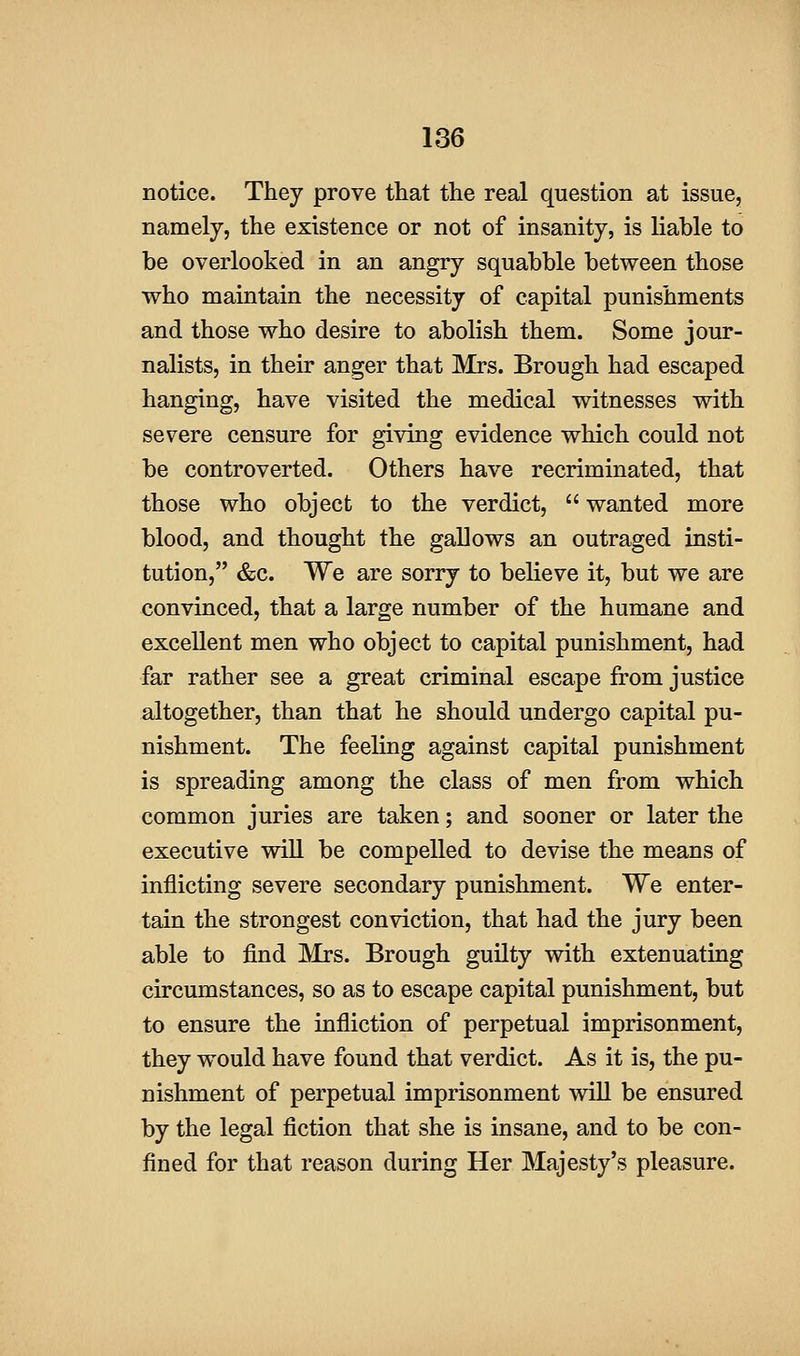 notice. They prove that the real question at issue, namely, the existence or not of insanity, is liable to be overlooked in an angry squabble between those who maintain the necessity of capital punishments and those who desire to abolish them. Some jour- nalists, in their anger that Mrs. Brough had escaped hanging, have visited the medical witnesses with severe censure for giving evidence which could not be controverted. Others have recriminated, that those who object to the verdict,  wanted more blood, and thought the gallows an outraged insti- tution, &c. We are sorry to believe it, but we are convinced, that a large number of the humane and excellent men who object to capital punishment, had far rather see a great criminal escape from justice altogether, than that he should undergo capital pu- nishment. The feeling against capital punishment is spreading among the class of men from which common juries are taken; and sooner or later the executive wiU be compelled to devise the means of inflicting severe secondary punishment. We enter- tain the strongest conviction, that had the jury been able to find Mrs. Brough guilty with extenuating circumstances, so as to escape capital punishment, but to ensure the infliction of perpetual imprisonment, they would have found that verdict. As it is, the pu- nishment of perpetual imprisonment will be ensured by the legal fiction that she is insane, and to be con- fined for that reason during Her Majesty's pleasure.